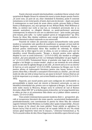 54
Foarte elocvent această intertextualitate a mediului literar actual a fost
surprinsă de Magda C}rneci în volumul de eseuri și texte despre poezie Poetrix:
„În acest sens, un poet de azi, chiar răm}n}nd în Rom}nia, poate fi conectat
instantaneu cu tot restul poetic al lumii, dacă asta își dorește – după cum poate
fi contemporan cu mari poeți de acum c}teva secole, precum Hafez și Rumi,
Dante și Shakespeare, sau, mai aproape de noi, Wiliam Blake, Walt Withman și
Rilke, cu misticii mai vechi și mai noi, cu trubadurii provensali, dar și cu
șamanii australieni, cu călugării tibetani, cu poeții-performeri americani
contemporani, în măsura în care are cu adevărat acces – prin cuvânt, prin gest,
prin viziune, prin suflu – la <cyber-spațiul> peren al <imaginarului>” (p. 101).
Poezia lui Alexe Rău răm}ne emblema unei energii intelectuale osmotice a
poeziei-literaturii-culturii naționale cu cea universală.
Punctele de vedere ale autorului asupra metamorfozelor eului poetic
modern și variantelor sale specifice de manifestare se apropie cel mai mult de
Alephul borgesian, expresie metonimico-conceptuală concentrată. Borges a
devenit pentru intelectualul Alexe Rău modelul de referință, în studiile
teoretice, dar și Alter-egoul la care se alinia, cu care se măsura, prin care își
identifica crezul filosofico-poetic: ”Borges a devenit pentru mine oglinda,
Alephul în care se arată Universul...” (1+3+3=3=3X5), dar imediat se retrăgea
modest: „dar prea păun(d) aș fi de s-ar înt}mpla înt}mplător să apar fugitiv și
eu” (1+3+3=3=3X5). Testamentul literar al poetului este legat tot de această
imagine a lui Borges ca creator-model: „după ce am terminat de scris ultimul
poem m-am uitat în oglinda Borges și am citit: „Ai istovit anii și ei te-au istovit/
Și încă nu ai scris poemul” (1+3+3=3=3X5). Asemenea lui Borges care în Ars
poetica afirma că redescoperă literatura pentru sine însuși, lectura a fost,
pentru Alexe Rău, o filosofie a cunoașterii Universului și a Sinelui: „am citit mai
multe de c}te am trăit și totuși încă nu am ajuns la lectură”, lectura fiind un act
la fel de important ca și creația: „noi scriem fiindcă un știm să citim”(1+3+3=3=
3X5).
Reperele, axis mundi pentru poet sunt configurate de confruntările cu
personalitățile și datele mari ale istoriei și literaturii universale, cu care se
identifică existențialul său, printre care se regăsește și Borges: „În anul nașterii
mele stalin murea la Moscova, Borges scria în cartierul de sud al Buenos
Airesului „Matei XXV 30” și al doilea poem al darurilor, iar la Larga bunelul meu
te sădea pe tine ca să surmonteze falia dintre sat și pădure dintre oameni și
copaci...”(1+3+3=3=3X5).
Vom urmări reinterpretarea poeziei moderne dintr-o perspectivă plu-
rală și recuperarea literaturii din toate epocile, caracteristică fundamentală a
postmodernismului, care conviețuiește în poezia lui Alexe Rău din volumul
sugestiv întitulat Podul Mirabeau cu tradiția altor spațio-temporalități: „Fiecare
lucru începe să fie văzut/ din toate părțile/ Toate părțile se oglindesc/ în
fiecare lucru/ Poți să revii la oricare/ de un număr infinit de ori/ Nu există
niciun/ g}nd împietrit/ totul este în mișcare...” (Vulcanul homotextual, p. 9).
Tot în această ordine de idei, Elena Ungureanu va identifica opera literară ca pe
 