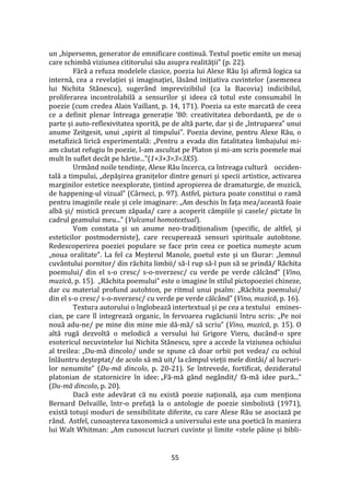 55
un „hipersemn, generator de emnificare continuă. Textul poetic emite un mesaj
care schimbă viziunea cititorului său asupra realității” (p. 22).
Fără a refuza modelele clasice, poezia lui Alexe Rău își afirmă logica sa
internă, cea a revelației și imaginației, lăs}nd inițiativa cuvintelor (asemenea
lui Nichita Stănescu), suger}nd imprevizibilul (ca la Bacovia) indicibilul,
proliferarea incontrolabilă a sensurilor și ideea că totul este consumabil în
poezie (cum credea Alain Vaillant, p. 14, 171). Poezia sa este marcată de ceea
ce a definit plenar întreaga generație ’80: creativitatea debordantă, pe de o
parte și auto-reflexivitatea sporită, pe de altă parte, dar și de „întruparea” unui
anume Zeitgesit, unui „spirit al timpului”. Poezia devine, pentru Alexe Rău, o
metafizică lirică experimentală: „Pentru a evada din fatalitatea limbajului mi-
am căutat refugiu în poezie, l-am ascultat pe Platon și mi-am scris poemele mai
mult în suflet dec}t pe h}rtie...”(1+3+3=3=3X5).
Urmând noile tendințe, Alexe Rău încerca, ca întreaga cultură occiden-
tală a timpului, „depășirea granițelor dintre genuri și specii artistice, activarea
marginilor estetice neexplorate, țintind apropierea de dramaturgie, de muzică,
de happening-ul vizual” (C}rneci, p. 97). Astfel, pictura poate constitui o ramă
pentru imaginile reale și cele imaginare: „Am deschis în fața mea/această foaie
albă și/ mistică precum zăpada/ care a acoperit c}mpiile și casele/ pictate în
cadrul geamului meu...” (Vulcanul homotextual).
Vom constata și un anume neo-tradiționalism (specific, de altfel, și
esteticilor postmoderniste), care recuperează sensuri spirituale autohtone.
Redescoperirea poeziei populare se face prin ceea ce poetica numește acum
„noua oralitate”. La fel ca Meșterul Manole, poetul este și un făurar: „lemnul
cuv}ntului pornitor/ din răchita limbii/ să-l rup să-l pun să se prindă/ Răchita
poemului/ din el s-o cresc/ s-o-nverzesc/ cu verde pe verde călc}nd” (Vino,
muzică, p. 15). „Răchita poemului” este o imagine în stilul pictopoeziei chineze,
dar cu material profund autohton, pe ritmul unui psalm: „Răchita poemului/
din el s-o cresc/ s-o-nverzesc/ cu verde pe verde călc}nd” (Vino, muzică, p. 16).
Textura autorului o înglobează intertextual și pe cea a textului emines-
cian, pe care îl integrează organic, în fervoarea rugăciunii întru scris: „Pe noi
nouă adu-ne/ pe mine din mine mie dă-mă/ să scriu” (Vino, muzică, p. 15). O
altă rugă dezvoltă o melodică a versului lui Grigore Vieru, duc}nd-o spre
esotericul necuvintelor lui Nichita Stănescu, spre a accede la viziunea ochiului
al treilea: „Du-mă dincolo/ unde se spune că doar orbii pot vedea/ cu ochiul
înlăuntru deșteptat/ de acolo să mă uit/ la câmpul vieții mele dintâi/ al lucruri-
lor nenumite” (Du-mă dincolo, p. 20-21). Se întrevede, fortificat, dezideratul
platonian de statornicire în idee: „Fă-mă g}nd neg}ndit/ fă-mă idee pură...”
(Du-mă dincolo, p. 20).
Dacă este adevărat că nu există poezie națională, așa cum menționa
Bernard Delvaille, într-o prefață la o antologie de poezie simbolistă (1971),
există totuși moduri de sensibilitate diferite, cu care Alexe Rău se asociază pe
rând. Astfel, cunoașterea taxonomică a universului este una poetică în maniera
lui Walt Whitman: „Am cunoscut lucruri cuvinte și limite <stele p}ine și bibli-
 