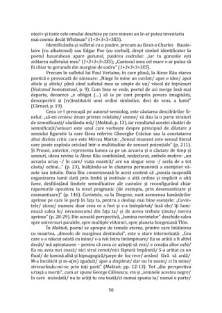 56
oteci> și toate cele omului deschise pe care nimeni un le-ar putea inventaria
mai cosmic decât Whitman” (1+3+3=3=3X5).
Identificându-și sufletul cu o pasăre, precum au făcut-o Charles Baude-
laire (cu albatrosul) sau Edgar Poe (cu corbul), drept simbol identificator la
poetul basarabean apare gorunul, pasărea codrului: „iar tu gorunile ești
arătarea sufletului meu” (1+3+3=3=3X5); „Cantosul meu cel mare s-ar putea să
fii chiar tu gorunule din margine de codru” (1+3+3=3=3X5).
Precum în sufletul lui Paul Verlaine, în care plouă, la Alexe Rău starea
poetică e provocată de ninsoare: „Ninge în mine un cuv}nt/ apoi o idee/ apoi
altele și altele/ p}nă c}nd sufletul meu se umple de un/ viscol de înțelesuri
(Vulcanul homotextual, p. 9). Cum bine se vede, poetul de azi merge însă mai
departe, deoarece „e obligat (…) să ia pe cont propriu povara imaginării,
descoperirii și (re)instituirii unei ordini simbolice, deci de sens, a lumii”
(Cârneci, p. 19).
Ceea ce-l preocupă pe autorul-semiolog, este căutarea descifrărilor Si-
nelui: „să-mi croiesc drum printre celelalte/ semne/ să dau la o parte straturi
de semnificanți/ căut}ndu-mă/ (Maktub, p. 13), iar rezultatul acestei căutări de
semnificații/sensuri este unul care vorbește despre principiul de dilatare a
sensului figurativ la care făcea referire Gheorghe Crăciun sau la constatarea
altui distins critic care este Mircea Martin: „Sensul imanent este sensul literal
care poate exploda oricând într-o multitudine de sensuri potențiale” (p. 211).
Și Proust, anterior, reprezenta lumea ca pe un acvariu și o căutare de timp și
sensuri, ideea revine la Alexe Rău combin}nd, nedeclarat, ambele motive: „un
acvariu uriaș -/ în care/ viața noastră/ are un singur sens -/ acela de a tot
căuta/ ochiul...” (p. 23), înălț}ndu-se în căutarea permanentă a esențelor vă-
zute sau intuite. Oana Boc consemnează în acest context că „poezia suspendă
organizarea lumii dată prin limbă și instituie o altă ordine și implicit o altă
lume, desfiiinț}nd limitele semnificative ale cuvinlor și reconfigur}nd chiar
raporturile opozitive la nivel pragmatic (de exemplu, prin desemantizare și
esemantizare)” (p. 146). Cuvintele, ca la Diogene, sunt asemenea lum}nărilor
aprinse pe care le porți în fața ta, pentru a desluși mai bine esențele: „Cuvin-
tele/ ziceai/ numesc doar ceea ce a fost și s-a îndepărtat/ însă ele/ îți lumi-
nează calea în/ necunoscutul din fața ta/ și de aceea trebuie ținute/ mereu
aprinse” (p. 28-29). Din această perspectivă, „lumina cuvintelor” deschide calea
spre universuri paralele, spre multiple viitoruri, spre planeta borgesiană Tlön.
În Maktub, poetul se apropie de temele eterne, printre care întâlnirea
cu moartea, „dincolo de marginea destinului”, este o stare interiorizată: „Cea
care s-a născut odată cu mine/ s-a ivit întru înt}mpinare/ Ea se arătă a fi altfel
dec}t/ mă așteptasem – pentru că ceea ce aștepți să vezi/ e creația altor ochi/
Ea nu avea nici coasă/ nici strai cernit/nici făptură împlinită/ S-a arătat ca un
fluid/ de lumină albă și hipnagogică/șarpe de foc rece/ arzând fără să ardă/
M-a încolăcit și m-a(m) zguduit/ apoi a dispărut/ dar nu în neant/ ci în mine/
strecurându-mi-se prin toți porii” (Maktub, pp. 12-13). Tot „din perspectiva
uriașă a morții”, cum ar spune George Călinescu, vin și „semnele acestea negre/
în care niciodată/ nu te arăți tu cea toată/ci numai spuma ta/ numai o parte/
 