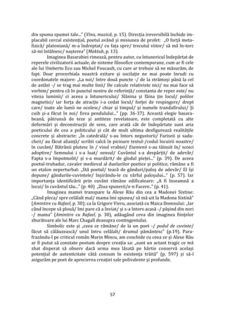 57
din spuma spumei tale...” (Vino, muzică, p. 15). Direcția ireversibilă închide im-
placabil cercul existențial, poetul av}nd și misiunea de profet: „O forță meta-
fizică/ platoniană/ m-a îndreptat/ cu fața spre/ trecutul viitor/ să mă în-torc
să-mi înt}lnesc/ nașterea” (Maktub, p. 13).
Imaginea Basarabiei rimează, pentru autor, cu întunericul îndepărtat de
reperele civilizatorii actuale, de sisteme filosofice contemporane, cum ar fi cele
ale lui Umberto Eco sau Michel Foucault, cu care ar trebuie să ne măsurăm, de
fapt. Doar proverbiala noastră ezitare și oscilație ne mai poate înrudi cu
coordonatele majore: „La noi/ între două puncte -/ de la strămoși p}nă la cel
de astăzi -/ se trag mai multe linii/ De calcule relativiste nici/ nu mai face să
vorbim/ pentru că în punctul nostru de referință/ constanta de reper este/ nu
viteza luminii/ ci aceea a întunericului/ Slănina și făina țin locul/ polilor
magnetici/ iar forța de atracție i-a cedat locul/ forței de respingere/ drept
care/ toate ale lumii ne ocolesc/ chiar și timpul/ și numele trandafirului/ Și
cuib și-a făcut în noi/ firea pendulului...” (pp. 36-37). Această elegie basara-
beană, pătrunsă de teze și antiteze revelatoare, este completată cu alte
deformări și deconstrucții de sens, care arată c}t de îndepărtate sunt aria
poeticului de cea a politicului și c}t de mult ultima desfigurează realitățile
concrete și abstracte: „În catedrală/ s-au întors negustorii/ Fariseii și sadu-
cheii/ au făcut alianță/ scribii calcă în picioare textul-/codul locuirii noastre/
în cuv}nt/ Bătr}nii plutesc în / visul vrabiei/ Esenienii s-au tăinuit în/ scoici
adoptive/ Semnului i s-a luat/ sensul/ Cuvântul s-a despărțit/ de adevăr/
Fapta s-a împotmolit/ și s-a murdărit/ de glodul pieței...” (p. 39). De aceea
poetul-trubadur, cavaler medieval al duelurilor poetice și politice, răm}ne a fi
un etalon neperturbat: „Stă poetul/ teacă de g}nduri/paloș de adevăr/ El își
depune/ gândurile-cuvintele/ înșir}ndu-le cu v}rful paloșului...” (p. 57). Iar
importanța identificării prin cuv}nt răm}ne edificatoare: „A fi înseamnă a
locui/ în cuv}ntul tău...” (p. 40) „Ziua spunerii/e-n Facere..” (p. 41).
Imaginea mamei transpare la Alexe Rău din cea a Madonei Sixtine:
„C}nd pleca/ spre celălalt mal/ mama îmi spunea/ să mă uit la Madona Sixtină”
(Amintire cu Rafael, p. 30); ca la Grigore Vieru, asociată cu Maica Domnului: „Iar
c}nd începe să plouă/ îmi pare că a înviat/ și s-a întors acasă -/ pășind din nori
-/ mama” (Amintire cu Rafael, p. 30), adăug}nd ceva din imaginea ființelor
zburătoare ale lui Marc Chagall deasupra contingentului.
Simbolic este și „ceea ce răm}ne/ de la un poet -/ podul de cuvinte/
făcut să călăuzească/ unul întru celălalt/ drumul păm}ntesc” (p.19). Para-
frazându-l pe criticul rom}n Marin Mincu, am conchide cu ceea ce și Alexe Rău
ar fi putut să constate postum despre creația sa: „sunt un actant tragic ce mă
zbat disperat să observ dacă urma mea lăsată pe h}rtie conservă același
potențial de autenticitate c}tă consum în existența trăită” (p. 597) și să-l
asigurăm pe poet de aprecierea creației sale polivalente și profunde.
 