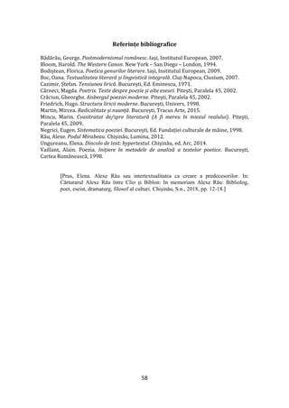 58
Referințe bibliografice
Bădărău, George. Postmodernismul românesc. Iași, Institutul European, 2007.
Bloom, Harold. The Western Canon. New York – San Diego – London, 1994.
Bodiștean, Florica. Poetica genurilor literare. Iași, Institutul European, 2009.
Boc, Oana. Textualitatea literară și lingvistică integrală. Cluj-Napoca, Clusium, 2007.
Cazimir, Ștefan. Tensiunea lirică. București, Ed. Eminescu, 1971.
Cârneci, Magda. Poetrix. Texte despre poezie și alte eseuri. Pitești, Paralela 45, 2002.
Crăciun, Gheorghe. Aisbergul poeziei moderne. Pitești, Paralela 45, 2002.
Friedrich, Hugo. Structura liricii moderne. București, Univers, 1998.
Martin, Mircea. Radicalitate și nuanță. București, Tracus Arte, 2015.
Mincu, Marin. Cvasitratat de/spre literatură (A fi mereu în miezul realului). Pitești,
Paralela 45, 2009.
Negrici, Eugen. Sistematica poeziei. București, Ed. Fundației culturale de m}ine, 1998.
Rău, Alexe. Podul Mirabeau. Chișinău, Lumina, 2012.
Ungureanu, Elena. Dincolo de text: hypertextul. Chișinău, ed. Arc, 2014.
Vaillant, Alain. Poezia. Inițiere în metodele de analiză a textelor poetice. București,
Cartea Rom}nească, 1998.
[Prus, Elena. Alexe Rău sau intertextualitatea ca creare a predecesorilor. In:
Cărturarul Alexe Rău între Clio și Biblon: In memoriam Alexe Rău: Bibliolog,
poet, eseist, dramaturg, filosof al culturi. Chișinău, S.n., 2018, pp. 12-18.]
 
