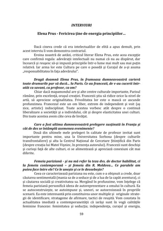 59
INTERVIURI
Elena Prus - Fericirea ţine de energia principiilor…
Dacă cineva crede că era intelectualilor de elită a apus demult, prin
acest interviu îi vom demonstra contrariul.
Eroina noastră de astăzi, criticul literar Elena Prus, este acea excepţie
care confirmă regula: adevăraţii intelectuali nu numai că nu au dispărut, dar
încearcă şi reuşesc să-şi impună principiile într-o lume mai mult sau mai puţin
relativă. Iar arma lor este Cultura pe care o posedă şi Curajul de a-şi asuma
„responsabilitatea în faţa adevărului”.
Dragă doamnă Elena Prus, în frumoasa dumneavoastră carieră
toate drumurile par să ducă… la Paris. Ce au francezii, de v-au cucerit într-
atât ca savant, ca profesor, ca om?
Chiar dacă mapamondul are şi alte centre culturale importante, Parisul
răm}ne, prin excelenţă, oraşul creaţiei. Francezii ştiu să ridice orice la nivel de
artă, să aprecieze originalitatea. Frivolitatea lor este o mască ce ascunde
profunzimea. Francezul este un om liber, extrem de independent şi voit (aş
zice, artistic) indisciplinat. Toate acestea vorbesc at}t despre o continuă
liberalizare a societăţii şi a individului, c}t şi despre elasticitatea unei culturi.
Din toate acestea avem c}te ceva de învăţat.
Care a fost ultima dumneavoastră prelegere susţinută în Franţa şi
cât de des se întâmplă asemenea evenimente?
Două din ultimele mele prelegeri în calitate de profesor invitat sunt
importante pentru mine, una la Universitatea Sorbona (despre culturile
transfrontaliere) și alta la Centrul Național de Cercetare Științifică din Paris
(despre creaţia lui Matei Vișniec, în prezenţa autorului). Francezii sunt deschişi
şi curioşi faţă de alte culturi, ei se alimentează şi apreciază conexiuni c}t mai
diferite.
Femeia pariziană - şi nu mă refer la teza dvs. de doctor habilitat, ci
la femeia contemporană – şi femeia din R. Moldova… Ce paralele am
putea face între ele? Ce le uneşte şi ce le deosebeşte?
Ceea ce caracterizează pariziana nu este, cum s-a obişnuit a crede, doar
căutarea sentimentală (mania sa de a seduce şi de a lua de la capăt aventura), ci
şi căutarea socială şi creativitatea sa. Merg}nd în profunzime, vom înţelege că
femeia pariziană personifică ideea de autoreprezentare a omului în cultură. Ea
se autoconstruieşte, se autoimpune şi, uneori, se autoeroizează în propriile
scenarii. Ea este interesantă prin constituirea unor multiple și originale strate-
gii de identificare, stratageme de afirmare, tactici de reuşită. Vom constata în
actualitatea imediată a contemporaneităţii că iarăşi sunt în vogă calităţile
feminine franceze: feminitatea şi seducţia; independenţa, curajul şi energia,
 