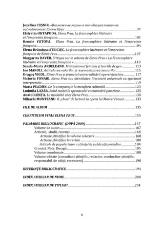 6
Jozefina CUȘNIR. «Возможные миры» в полидисциплинарных
исследованиях Елены Прус………………………………………………………………………..97
Efstratia OKTAPODA. Elena Prus, La francosphère littéraire
et l'empreinte française………………………………………………………………………….…..101
Rennie YOTOVA. Elena Prus. La francosphère littéraire et l’empreinte
française…………………………………………………………………………………………………..104
Elena-Brândușa STEICIUC. La francosphère littéraire et l'empreinte
française de Elena Prus..…………………………………………...……………………………….107
Margarita DAVER. Critique sur le volume de Elena Prus « La Francosphère
littéraire et l'empreinte française »…………………………………………………………….110
Sanda-Maria ARDELEANU. Militantismul feminin și teoriile de gen...................113
Ion MANOLI. Articularea valorilor și resemantizarea sensurilor………………….115
Dragoş VICOL. Elena Prus și primatul universalizării operei deschise………..…117
Victoria FONARI. Elena Prus sau identitatea literaturii universale ca spectacol
interpretativ………………………………………………………………………………………..……119
Maria PILCHIN. De la comparație la metafora culturală………………………….....123
Ludmila LAZĂR. Rolul modei în spectacolul comunicării pariziene…………...…125
Anatol LENȚA. La modalité chez Elena Prus……..………………………………………..130
Mihaela MUNTEANU. O „cheie” de lectură la opera lui Marcel Proust……….....133
FILE DE ALBUM .………………………...………………………………………...……………..…...135
CURRICULUM VITAE ELENA PRUS…………………………………….……………………...155
PALMARES BIBLIOGRAFIC (DUPĂ 2009)…..…………………………………………….167
Volume de autor......………………………………………………………………….……167
Articole, studii, recenzii…..……………………………………………......................168
Articole științifice în volume colective………………………………………..168
Articole științifice în reviste …………………………………….………..…..….180
Articole de popularizare a științei în publicații periodice…………….184
Cronică. Note. Omagii........................................…..…………………………………..185
Volume coordonate………………………………………..……………....……………..188
Volume editate (consultant științific, redactor, conducător științific,
responsabil de ediţii, recenzent)…………………………………………………...190
REFERINŢE BIBLIOGRAFICE…………………………………………………………………….194
INDEX AUXILIAR DE NUME………………………………………………………………………200
INDEX AUXILIAR DE TITLURI…………………………………………………………………..204
 