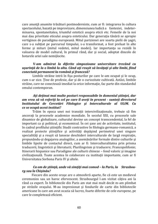 60
care anunţă anumite trăsături postmoderniste, cum ar fi: integrarea în cultura
spectacolului, bazată pe improvizare, dimensiunea ludică a fanteziei, indeter-
minarea, spontaneitatea, triumful esteticii asupra eticii etc. Femeile de la noi
mai dau prioritate eticului asupra esteticului. Dar generaţia t}nără se apropie
vertiginos de paradigma europeană. Mitul parizienei are soarta pielii de şagri,
care s-a subţiat pe parcursul timpului, s-a transformat, a fost preluat în alte
forme şi mituri (mitul vedetei, mitul modei). Iar importanţa sa rezidă în
valoarea de model cultural, în primul r}nd, dar şi social, adoptat dincolo de
hotarele ariei sale nemijlocite.
V-am admirat la diferite simpozioane universitare trecând cu
uşurinţă de la o limbă la alta. Când aţi reuşit să învăţaţi şi alte limbi, fiind
conectată permanent la română şi franceză?
Limbile străine intră în fișa posturilor pe care le-am ocupat şi le ocup,
cum s-ar zice. Ţine de profesie, dar şi de o curiozitate cultivată. Astăzi, limbile
străine, care ne conectează imediat la orice informaţie, fac parte din standardul
omului contemporan.
Aţi deţinut mai multe posturi responsabile în domeniul ştiinţei, dar
am vrea să vă referiţi la cel pe care îl aveţi în prezent - sunteţi directorul
Institutului de Cercetări Filologice şi Interculturale al ULIM. Cu
ce se ocupă acest institut?
Trăim în epoca unei noi tranziţii intercivilizaţionale, trebuie să fim
ancoraţi la procesele academice mondiale. În secolul XXI, cu procesele sale
dinamice de globalizare, culturalul devine un concept transcendental, la fel de
important ca şi politicul, şi economicul. În cei şase ani de activitate, institutul,
în cadrul profilului ştiinţific Studii contrastive în filologia germano-romanică, a
realizat proiecte ştiinţifice şi activităţi depăşind perimetrul unei singure
specialităţi şi a reuşit să lanseze deschideri interculturale de largă respiraţie,
propunându-şi degajarea analogiilor, a asemănărilor formale dintre culturile şi
limbile lipsite de contactul direct, cum ar fi: Interculturalitatea prin prisma
traducerii, lingvisticii şi literaturii; Plurilingvism şi traducere; Francopolifonie;
Itinerarii hispanice sau Paradigme ale culturii chineze – fond valoric şi imagine
civilizaţională. Toate acestea în colaborare cu instituţii importante, cum ar fi
Universitatea Sorbona Paris IV şi altele.
Ca om de ştiinţă, unde vă simţiţi mai comod – la Paris, la Strasbou-
rg sau la Chişinău?
Fiecare din aceste orașe are o atmosferă aparte, fie că este un medieval
ceremonios sau un baroc efervescent. Strasbourgul l-am vizitat c}ţiva ani la
rând ca expert. În bibliotecile din Paris am stat mai mult decât m-am plimbat
pe străzile oraşului. M-au impresionat şi fondurile de carte din bibliotecile
americane în care am avut ocazia să lucrez, foarte diferite de cele europene, pe
care le completează eficient.
 