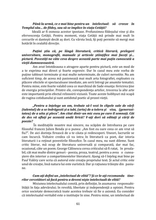 61
Până la urmă, ce e mai bine pentru un intelectual: să creeze în
Templul său… de fildeş, sau să se implice în viaţa Cetăţii?
Ideală ar fi osmoza acestor ipostaze. Profunzimea fildeșului vine și din
efervescența Cetății. Pentru moment, viața Cetății mă prinde mai mult în
cercurile ei danteşti dec}t aș dori. Cu v}rsta însă, îţi poţi permite să mergi mai
hotăr}t în cealaltă direcţie.
Puţini ştiu că, pe lângă literatură, critică literară, prelegeri
universitare, monografii, manuale şi articole ştiinţifice mai faceţi şi…
pictură. Povestiţi-ne câte ceva despre această parte mai puţin cunoscută a
vieţii dumneavoastră.
Am avut întotdeauna o atragere aparte pentru pictură, este un mod de
a te exprima mai direct și foarte expresiv. Dar în cazul meu este vorba de
puţine tablouri terminate şi mai multe neterminate, de culori nerostite. Nu am
suficient timp, de aceea mă pasionează mai mult arta fotografiei, exploatez cu
plăcere efectele ei spectaculoase imediate, am serii întregi pe anumite tematici.
Pentru mine, este foarte valabil ceea ce marchizul de Sade enunţa: fericirea ţine
de energia principiilor. Printre ele, corespondenţa artelor, trecerea la alte arte
este importantă prin efectul reînnoirii viziunii. Toate aceste hobbyuri mă scapă
de rugina cotidianului şi sunt antidotul poetic al prozei vieţii.
„Pentru a înţelege un om, trebuie să-l vezi în clipele sale de vârf:
(talentul) de a se îndrăgosti şi a iubi, (arta) de a tolera şi visa, (generozi-
tatea) de a uita şi pleca”. Am citat dintr-un mic eseu pe care îl semnaţi. Cât
de des vă aflaţi pe această undă lirică? V-aţi dori să editaţi şi cărţi de
poezie?
În meditaţiile noastre mai sincere, nu scăpăm de întrebarea pe care
filozoful francez Julien Benda şi-o punea: „Am fost eu oare ceea ce am vrut să
fiu?”. De aici dorinţa firească de a te căuta şi redescoperi. Uneori, lucrurile se
cam încurcă. Voltaire credea că va intra în literatură ca poet, dar istoria
literaturii i-a reţinut povestirile filozofice. În cazul meu, nu sunt dileme. Sunt
critic literar, mă ocup de literatura universală și comparată, dar mai fac,
ocazional, câte un poem. George Călinescu cerea criticului să fi ratat, în preala-
bil, cât mai multe dintre genuri - poezia, proza, teatrul, pentru a avea o cunoa-
ştere din interior a compartimentelor literaturii. Ajung să-l înţeleg mai bine pe
Paul Valéry care scria că autorul este creaţia propriului text. Și actul critic este
unul de creație, însă natura lui este euristică. Dar şi raţiunea trăieşte din pasiu-
ne.
Cum aţi defini un „intelectual de elită”? Şi ce le-aţi recomanda tine-
rilor cercetători să facă pentru a deveni nişte intelectuali de elită?
Misiunea intelectualului constă, prin definiţie, în asumarea responsabi-
lităţii în faţa adevărului; în revoltă, libertate şi independenţă a opiniei. Pentru
orice societate democratică toate acestea trebuie să fie o axiomă. Eu consider
că intelectualul veritabil este o instituţie în sine. Pentru mine, un intelectual de
 