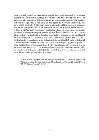 62
elită este cel capabil de inventarea sinelui, unui mod personal de a aborda
problemele. În Roland Barthes de Roland Barthes, livrându-se unui joc
autobiografic, autorul se definea chiar ca un „personaj de roman”. Să-i privim
critic nu doar pe alţii, ci mai mult pe noi înşine. Să încercăm subiecte și, mai
ales, soluții originale. Astăzi sunt puse în circulaţie at}tea modele şi concepte
noi, să ne conectăm sau să ne disociem de ele, să mergem mai departe. O
reflexie a lui Paul Valéry mi se pare edificatoare în acest sens: omul este absurd
prin ceea ce caută şi mare prin ceea ce găseşte. Într-adevăr, azi nu mai obser-
văm o intrare consistentă a tinerilor în cercetare, energia lor se canalizează
spre alte domenii, mai atractive, economia, modellingul pentru fete şi politicul
pentru băieţi, cu spectacolele lor fastuoase. Este paradoxal că toate se înt}mplă
în contextul unei mizerii de fond, din care scoatem capul cu greu... Lipsesc nu
doar strategiile de promovare a tinerilor în mediul academic, ci chiar şi cele de
supravieţuire. Adevărata criză a societăţii noastre este cea de mentalitate, deci
de clarviziune şi discernăm}nt. Şi intelectualul îşi are aici întotdeauna rostul,
contribuind la mergerea societăţii înainte.
[Elena Prus - Fericirea ţine de energia principiilor… : [interviu realizat de
Tatiana Corai cu dr. hab., prof. univ. Elena Prus]. In: Timpul. 2013, 20 febr., p.
25, 27. (Supl. „Femeia”; Nr. 5).]
 