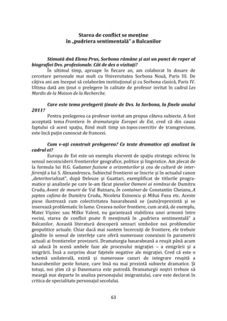 63
Starea de conflict se menține
în „pudriera sentimentală” a Balcanilor
Stimată dnă Elena Prus, Sorbona rămâne şi azi un punct de reper al
biografiei Dvs. profesionale. Cât de des o vizitaţi?
În ultimul timp, aproape în fiecare an, am colaborat în dosare de
cercetare personale mai mult cu Universitatea Sorbona Nouă, Paris III. De
c}ţiva ani am început să colaborăm instituţional şi cu Sorbona clasică, Paris IV.
Ultima dată am ţinut o prelegere în calitate de profesor invitat în cadrul Les
Mardis de la Maison de la Recherche.
Care este tema prelegerii ţinute de Dvs. la Sorbona, la finele anului
2011?
Pentru prelegerea ca profesor invitat am propus câteva subiecte. A fost
acceptată tema Frontiera în dramaturgia Europei de Est, cred că din cauza
faptului că acest spaţiu, fiind mult timp un topos coercitiv de transgresiune,
este încă puţin cunoscut de francezi.
Cum v-aţi construit prelegerea? Ce texte dramatice aţi analizat în
cadrul ei?
Europa de Est este un exemplu elocvent de spaţiu strategic echivoc în
sensul necoinciderii frontierelor geografice, politice şi lingvistice. Am plecat de
la formula lui H.G. Gadamer fuziune a orizonturilor şi cea de cultură de inter-
ferenţă a lui S. Alexandrescu. Subiectul frontierei se înscrie şi în actualul canon
„deteritorializat”, după Deleuze şi Guattari, exemplificat de titlurile progra-
matice şi analizele pe care le-am făcut pieselor Oameni ai nimănui de Dumitru
Crudu, Avant de mourir de Val Butnaru, În container de Constantin Cheianu, A
şaptea cafana de Dumitru Crudu, Nicoleta Esinencu şi Mihai Fusu etc. Aceste
piese ilustrează cum colectivitatea basarabeană se (auto)reprezintă şi se
inserează problematic în lume. Crearea noilor frontiere, cum arată, de exemplu,
Matei Vişniec sau Milko Valent, nu garantează stabilirea unei armonii între
vecini, starea de conflict poate fi menţinută în „pudriera sentimentală” a
Balcanilor. Această literatură descoperă sensuri simbolice noi problemelor
geopolitice actuale. Chiar dacă mai suntem încercuiţi de frontiere, ele trebuie
gândite în sensul de interfeţe care oferă numeroase conexiuni în parametrii
actuali ai frontierelor provizorii. Dramaturgia basarabeană a reuşit p}nă acum
să aducă în scenă ambele faze ale procesului migraţiei – a emigrării şi a
imigrării. Însă a surprins doar faţetele negative ale migraţiei. Cred că este o
schemă unilaterală, există şi numeroase cazuri de integrare reuşită a
basarabenilor peste hotare, care însă nu mai prezintă subiecte dramatice. Şi
totuşi, noi ştim că şi Danemarca este putredă. Dramaturgii noştri trebuie să
meargă mai departe în analiza personajului imigrantului, care este declarat în
critica de specialitate personajul secolului.
 