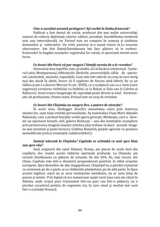 64
Cine a ascultat această prelegere? Aţi vorbit în limba franceză?
Publicul a fost destul de variat: profesori din mai multe universităţi,
oameni de cultură, diplomaţi, istorici, editori, jurnalişti. Sensibilitatea modernă
este una interculturală, iar Parisul este un campion în osmoza şi simbioza
domeniilor şi subiectelor. Un critic parizian m-a numit istoric în Le nouveau
observateur. Am fost flatată.Întotdeauna îmi face plăcere să le vorbesc
francezilor în bogăţia nuanţelor registrului lor variat, ei apreciază enorm acest
lucru.
Ce locuri din Paris vă par magice? Simţiţi nevoia de a le revedea?
Itinerariul meu topofilic este, probabil, cel al fiecărui intelectual: Cartie-
rul Latin, Montparnasul, bibliotecile, librăriile, universităţile, sălile de specta-
col, catedralele, muzeele, expoziţiile. Cum este într-adevăr un oraş în care merg
mai des dec}t în altele, încerc să îl explorez de fiecare dată diferit, fie ca un
tablou (cum l-a descris Mercier în sec. XVIII), ca o sculptură sau ca o carte (care
sugerează corelarea vizibilului cu lizibilul, ca la Balzac şi Zola sau la Calvino şi
Nabocov). Acest traseu imagologic de suprafaţă poate deveni şi unul hermene-
utic de profunzime. Pentru mine, Parisul este un oraş de revizitat.
Ce locuri din Chişinău au asupra Dvs. o putere de atracţie?
În acest sens, Heidegger descifra umanitatea cuiva prin matricea
omului-loc, sunt nişte entităţi personalizate. Aş nominaliza Piaţa Marii Adunări
Naţionale, care a preluat funcţiile vechii agora greceşti; Moldexpo, care a deve-
nit un spectacol tematic util; galeria Br}ncuşi – una din instituţiile exemplare
prin promovarea imaginii noastre artistice (dar trebuie să ducă această imagi-
ne mai insistent şi peste hotare); Grădina Botanică, pieţele agricole cu produse
nemodificate (iată şi avantajele subdezvoltării!).
Sunteţi născută la Chişinău? Capitala se schimbă cu anii spre bine
sau spre rău?
Sunt originară din satul D}njeni, Ocniţa, am plecat de acolo încă din
copilărie, dar resimt aceste rădăcini spirituale profunde. La Chişinău am
revenit întotdeauna cu plăcere de oriunde, fie din SUA, fie, mai recent, din
China. Capitala este într-o dinamică preponderent pozitivă, în stilul oraşelor
europene. Spre deosebire de alte megapolisuri, Chişinăul nu a pierdut contactul
cu cosmosul, pe de o parte, şi cu rădăcinile păm}ntului, pe de altă parte. În lipsa
acestei legături, omul nu ar avea sentimente metafizice, nu ar avea timp de
poezie şi mister. Prin faptul că are numeroase spaţii verzi (aşa cum am văzut în
Atlanta, unde oraşul pare transmutat într-un parc sau într-o pădure), nu a
pierdut caracterul preţios de organism viu, în care omul şi mediul mai sunt
într-o corelaţie firească.
 