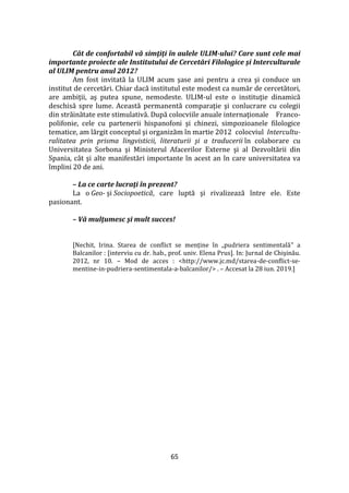 65
Cât de confortabil vă simţiţi în aulele ULIM-ului? Care sunt cele mai
importante proiecte ale Institutului de Cercetări Filologice şi Interculturale
al ULIM pentru anul 2012?
Am fost invitată la ULIM acum şase ani pentru a crea şi conduce un
institut de cercetări. Chiar dacă institutul este modest ca număr de cercetători,
are ambiţii, aş putea spune, nemodeste. ULIM-ul este o instituţie dinamică
deschisă spre lume. Această permanentă comparaţie şi conlucrare cu colegii
din străinătate este stimulativă. După colocviile anuale internaţionale Franco-
polifonie, cele cu partenerii hispanofoni şi chinezi, simpozioanele filologice
tematice, am lărgit conceptul şi organizăm în martie 2012 colocviul Intercultu-
ralitatea prin prisma lingvisticii, literaturii şi a traducerii în colaborare cu
Universitatea Sorbona şi Ministerul Afacerilor Externe şi al Dezvoltării din
Spania, c}t şi alte manifestări importante în acest an în care universitatea va
împlini 20 de ani.
– La ce carte lucraţi în prezent?
La o Geo- şi Sociopoetică, care luptă şi rivalizează între ele. Este
pasionant.
– Vă mulţumesc şi mult succes!
[Nechit, Irina. Starea de conflict se menține în „pudriera sentimentală” a
Balcanilor : [interviu cu dr. hab., prof. univ. Elena Prus]. In: Jurnal de Chişinău.
2012, nr 10. – Mod de acces : <http://www.jc.md/starea-de-conflict-se-
mentine-in-pudriera-sentimentala-a-balcanilor/> . – Accesat la 28 iun. 2019.]
 