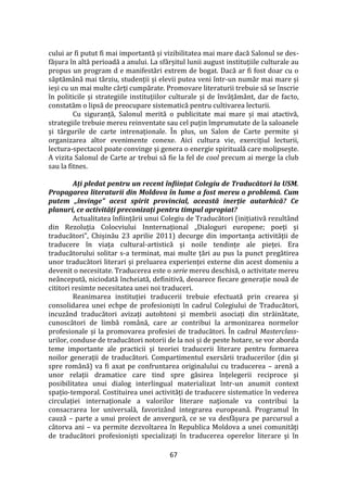 67
cului ar fi putut fi mai importantă și vizibilitatea mai mare dacă Salonul se des-
fășura în altă perioadă a anului. La sf}rșitul lunii august instituțiile culturale au
propus un program d e manifestări extrem de bogat. Dacă ar fi fost doar cu o
săptăm}nă mai t}rziu, studenții și elevii putea veni într-un număr mai mare și
ieși cu un mai multe cărți cumpărate. Promovare literaturii trebuie să se înscrie
în politicile și strategiile instituțiilor culturale și de învățăm}nt, dar de facto,
constatăm o lipsă de preocupare sistematică pentru cultivarea lecturii.
Cu siguranță, Salonul merită o publicitate mai mare și mai atactivă,
strategiile trebuie mereu reinventate sau cel puțin împrumutate de la saloanele
și t}rgurile de carte intrenaționale. În plus, un Salon de Carte permite și
organizarea altor evenimente conexe. Aici cultura vie, exercițiul lecturii,
lectura-spectacol poate convinge și genera o energie spirituală care molipsește.
A vizita Salonul de Carte ar trebui să fie la fel de cool precum ai merge la club
sau la fitnes.
Ați pledat pentru un recent înființat Colegiu de Traducători la USM.
Propagarea literaturii din Moldova în lume a fost mereu o problemă. Cum
putem „învinge” acest spirit provincial, această inerție autarhică? Ce
planuri, ce activități preconizați pentru timpul apropiat?
Actualitatea înființării unui Colegiu de Traducători (inițiativă rezult}nd
din Rezoluția Colocviului Innternațional „Dialoguri europene; poeți și
traducători”, Chișinău 23 aprilie 2011) decurge din importanța activității de
traducere în viața cultural-artistică și noile tendințe ale pieței. Era
traducătorului solitar s-a terminat, mai multe țări au pus la punct pregătirea
unor traducători literari și preluarea experienței externe din acest domeniu a
devenit o necesitate. Traducerea este o serie mereu deschisă, o activitate mereu
ne}ncepută, niciodată încheiată, definitivă, deoarece fiecare generație nouă de
cititori resimte necesitatea unei noi traduceri.
Reanimarea instituției traducerii trebuie efectuată prin crearea și
consolidarea unei echpe de profesioniști în cadrul Colegiului de Traducători,
incuz}nd traducători avizați autohtoni și membrii asociați din străinătate,
cunoscători de limbă rom}nă, care ar contribui la armonizarea normelor
profesionale și la promovarea profesiei de traducători. În cadrul Masterclass-
urilor, conduse de traducători notorii de la noi și de peste hotare, se vor aborda
teme importante ale practicii și teoriei traducerii literare pentru formarea
noilor generații de traducători. Compartimentul exersării traducerilor (din și
spre rom}nă) va fi axat pe confruntarea originalului cu traducerea – arenă a
unor relații dramatice care tind spre găsirea înțelegerii reciproce și
posibilitatea unui dialog interlingual materializat într-un anumit context
spațio-temporal. Costituirea unei activități de traducere sistematice în vederea
circulației internaționale a valorilor literare naționale va contribui la
consacrarea lor universală, favoriz}nd integrarea europeană. Programul în
cauză – parte a unui proiect de anvergură, ce se va desfășura pe parcursul a
câtorva ani – va permite dezvoltarea în Republica Moldova a unei comunități
de traducători profesioniști specializați în traducerea operelor literare și în
 