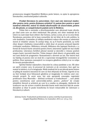 68
promovarea imaginii Republicii Moldova peste hotare, va ajuta la apropierea
literaturilor, construind poduri culturale.
Predați literatura la universitate. Care mai este interesul studen-
ților pentru carte, pentru ficțiunea artistică? Ce putem face pentru a spori
numărul cititorilor, măcar în rândul absolvenților de unuversitate, pentru
că, din păcate, se cumpără foarte puțină carte în Moldova.
Trăim într-o societate a divertismentului care afectează toate sferele,
pe c}nd carte cere un efort intelectual. Din păcate, nici chiar studenții de la
Litere nu sunt niște buni cititori. Dar lectura, cartea a avut, are și va avea forță.
Narațiunea, povestea stă la baza scenariilor de tot felul, de la cele politice, la
cele mediatice. Constatăm că inflația mediatică reduce din esența și substratul
moral al relațiilor umane. În același timp, nu aș fi foarte pesimistă, aș vorbi
chiar despre vitalitatea remarcabilă a cărții doar că aceasta urmează tiparele
civilizației mediatice. Biblioteca virtuală, biblioteca din laptopul fiecăruia, e o
formă de lectură foarte atractivă pentru tineri, Internetul capătă tot mai multă
profunzime. Literatura fortifică pilonul mental și dezvoltă o viziune poetică
asupra lumii, inerentă tinerilor. Trăim timpuri c}nd observ că generațiile mai
noi sunt destul de pragmatice. Romantismul a devenit un lux. Dar tinerii încă
nu înțeleg că poezia este un mod de a supravețui strangulărilor economice și
politice. Doar pasiunea cunoașterii va recupera g}ndirea critică și ne va scăpa
de invazia pseudoculturii.
Spiritul limitat raționalist a basculat în a doua jumătate a sec. XX către
un spirit creator care, în procesul de instruire și de cercetare, face apel nu
numai la intelect, ci și la imaginație. Mulți studenți de la noi plecați peste hotare
se pl}ng de maniera mecanică în care au fost obișnuiți să învețe, regretă că nu
au fost învățați să-și folosească g}ndirea și imaginația în vederea unei con-
strucții proprii. În acest sens, îmi este apropiată concepția regretatei
profesoare Irina Mavrodin – distinsă scriitoare și traducătoare - , care pleda
pentru constituirea unei universități-atelier, pentru „ateliere” de creație
științifică, literară și artistică, pe care le-a condus cu abnegație. Atelierele de
traducere sau de scriere creativă dezvoltă foarte mult interesul față de aceste
discipline și chiar le poate transforma în locuri remarcabile de valorizare a
literaturii și culturii.
[G}rneț, Vasile. Traducătorii profesioniști ar putea contribui la promovarea
imaginii Republicii Moldova. In: Contrafort. 2013, nr. 1/2, p. 16.]
 