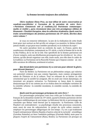 69
La femme invente toujours des solutions
Chère madame Elena Prus, au tout début de notre conversation je
voudrais vous féliciter à l’occasion de la parution de votre livre :
« Pariziana romanescă: mit și realitate//La Parisienne romanesque :
mythe et réalité », paru récemment dans une très prestigieuse édition de
Roumanie : l’Institut Européen, dans la collection Academica. Quels sont les
traits caractéristiques des femmes parisiennes du 19e siècle, décrites dans
votre volume ?
Je vous en remercie infiniment ; la joie de la réalisation de cette étude
tient pour moi surtout au fait qu’elle est unique { sa manière, le thème n’étant
jamais étudié, ce qui peut nous sembler paradoxal, vu la richesse du sujet !
Un autre paradoxe tient au contexte du sujet ; la France, patrie des
nombreuses révolutions, notamment au 19e siècle, a exclu la femme de la vie de
la Res Publica, de la vie de la Cité. Une spécificité de la femme parisienne est
d’avoir compris, suite aux désillusions provoquées par les révoltes et les révo-
lutions, qu’elle devait organiser son rôle, toute seule, son rôle dans le cadre de
la tradition. La Parisienne est la Nouvelle Femme qui s’impose comme un mo-
dèle novateur de réflexion, sentiment et action.
Que devait faire une parisienne il y a cent ans pour obtenir la gloire,
pour devenir fameuse ?
Faire du théâtre. La Parisienne est un phénomène unique, qui valorise
son potentiel créateur non pas comme figurante, mais comme protagoniste
même de l’histoire et de la culture. Tout en refusant de se limiter au rôle
ornemental que la société lui assignait, elle en avait une vision dynamique, en
inventant ses propres scénarios. La Parisienne se lança dans le concept
donjuanesque de la vie comme jeu et se réalisa dans les multiples variantes de
la comédie urbaine : la comédie mondaine, la comédie sociale, la comédie de
séduction.
Quels sont les personnages principaux de votre livre ?
Les personnages principaux sont ceux créés par la fiction des romans
français de la deuxième moitié du 19e siècle, quand la femme parisienne devint
une figure emblématique de son temps. La littérature fait de ce personnage une
constante que Balzac rend éternel par la majuscule : la Parisienne. Celle de
Flaubert est contradictoire : sa psychologie résulte des processus conscients,
mais aussi de ceux du subconscient. Le projet du cycle zolien consiste à
employer les personnages allégoriques de son temps : il y en a qui traduisent
l’esprit entrepreneur (Denise Baudu), d’autres celui de la curiosité scientifique
(Caroline Hamelin) ou bien l’ambition politique (Clorinde Balbi), mais pour la
plupart, l’esprit de l’amusement (Nana, Renée). La Parisienne est presque un
 