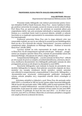 7
PROFESORUL ELENA PRUS ÎN ANALIZA BIBLIOMETRICĂ
Irina BOTNARU, Director
Departamentul Informațional Biblioteconomic ULIM
Prezentul studiu bibliografic este dedicat prorectorului pentru Cerce-
tare Științifică ULIM și Studii Doctorale, Elena Prus – doctor habilitat în filolo-
gie, profesor universitar de excepție, savant de renume și om de cultură rafinat.
Prof. Elena Prus, pe parcursul anilor de activitate ne surprinde plăcut prin
originalitatea ideilor sale, prin prestanța individuală și reputația profesională.
Domnia sa a contribuit foarte mult la procesul didactic, științific și cultural,
înscriindu-se cu implicații reprezentative în comunitatea universitară, naționa-
lă și internațională.
Profesorul universitar Elena Prus este la etapa obținerii celor mai
remarcabile realizări, pe care le-am reflectat în această lucrare biobibliografică,
fiind cea de-a 54-a fasciculă din colecția “Universitaria”. Lucrarea continuă și
completează ediția „Symphonie en Philologie Majeure : Studium in honorem
Elena Prus”, (ULIM, 2009).
Lucrarea include un ciclu reprezentativ de studii semnate de căt-
re Elena Prus. Un alt compartiment cuprinde articole gen “dedicații”, „omagii”,
sinteze pe marginea operelor Elena Prus, semnate de personalități notorii din
domeniul filologic, educațional, de cultură, colegi, discipoli etc.
Compartimentul bibliografic – „Lucrări semnate de Elena Prus” reflectă
pe c}t se poate de precis și complet, cercet}nd (identificarea, selectarea, descri-
erea, clasificarea documentelor etc.) bibliografic publicațiile semnate de către
protagonistă, precum și cele despre ea, (începând cu anul 2009).
Descrierile bibliografice sunt realizate în funcție de prevederile stan-
dardelor bibliografice în vigoare, fiind păstrate caracterele originale ale docu-
mentelor (cu excepția următoarei decizii metodice: numele autorului
este reflectat în compartimentul „responsabilitate”). Descrierile bibliografice a
documentelor sunt structurate conform genului publicației (monografii,
volume, articole științifice etc.), respect}nd criteriile direct cronologice și
alfabetic.
Activitatea științifică și didactică a prof. Elena Prus din perioada anilor
2009-2019 s-a fructificat în 285 de lucrări (prima ediție înserează bibliografic
308 de lucrări din perioada anilor 1986-2009), astfel în total numărăm 593 de
publicații. O analiză bibliometrică succintă (reflectată în Fig.1) ne permite să
menționăm, că din punct de vedere cantitativ cel mai rodnic an este anul 2009,
fiind semnate 79 publicații. Pe locul doi este anul 2012 – cu 34 titluri iar pe
locul trei, anul 2013 cu 30 titluri. Observăm că activitatea științifică a omagiatei
este amplă și diversă ca domenii de interes.
 