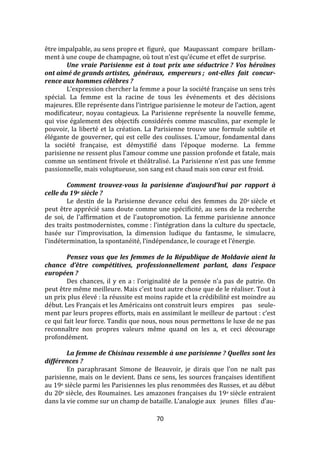 70
être impalpable, au sens propre et figuré, que Maupassant compare brillam-
ment { une coupe de champagne, où tout n’est qu’écume et effet de surprise.
Une vraie Parisienne est à tout prix une séductrice ? Vos héroïnes
ont aimé de grands artistes, généraux, empereurs ; ont-elles fait concur-
rence aux hommes célèbres ?
L’expression chercher la femme a pour la société française un sens très
spécial. La femme est la racine de tous les événements et des décisions
majeures. Elle représente dans l’intrigue parisienne le moteur de l’action, agent
modificateur, noyau contagieux. La Parisienne représente la nouvelle femme,
qui vise également des objectifs considérés comme masculins, par exemple le
pouvoir, la liberté et la création. La Parisienne trouve une formule subtile et
élégante de gouverner, qui est celle des coulisses. L’amour, fondamental dans
la société française, est démystifié dans l’époque moderne. La femme
parisienne ne ressent plus l’amour comme une passion profonde et fatale, mais
comme un sentiment frivole et théâtralisé. La Parisienne n’est pas une femme
passionnelle, mais voluptueuse, son sang est chaud mais son cœur est froid.
Comment trouvez-vous la parisienne d’aujourd’hui par rapport à
celle du 19e siècle ?
Le destin de la Parisienne devance celui des femmes du 20e siècle et
peut être apprécié sans doute comme une spécificité, au sens de la recherche
de soi, de l’affirmation et de l’autopromotion. La femme parisienne annonce
des traits postmodernistes, comme : l’intégration dans la culture du spectacle,
basée sur l’improvisation, la dimension ludique du fantasme, le simulacre,
l’indétermination, la spontanéité, l’indépendance, le courage et l’énergie.
Pensez vous que les femmes de la République de Moldavie aient la
chance d’être compétitives, professionnellement parlant, dans l’espace
européen ?
Des chances, il y en a : l’originalité de la pensée n’a pas de patrie. On
peut être même meilleure. Mais c’est tout autre chose que de le réaliser. Tout {
un prix plus élevé : la réussite est moins rapide et la crédibilité est moindre au
début. Les Français et les Américains ont construit leurs empires pas seule-
ment par leurs propres efforts, mais en assimilant le meilleur de partout : c’est
ce qui fait leur force. Tandis que nous, nous nous permettons le luxe de ne pas
reconnaître nos propres valeurs même quand on les a, et ceci décourage
profondément.
La femme de Chisinau ressemble à une parisienne ? Quelles sont les
différences ?
En paraphrasant Simone de Beauvoir, je dirais que l’on ne naît pas
parisienne, mais on le devient. Dans ce sens, les sources françaises identifient
au 19e siècle parmi les Parisiennes les plus renommées des Russes, et au début
du 20e siècle, des Roumaines. Les amazones françaises du 19e siècle entraient
dans la vie comme sur un champ de bataille. L’analogie aux jeunes filles d’au-
 