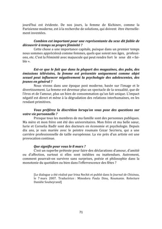71
jourd’hui est évidente. De nos jours, la femme de Kichinev, comme la
Parisienne moderne, est à la recherche de solutions, qui doivent être éternelle-
ment inventées.
Combien est important pour une représentante du sexe dit faible de
découvrir à temps sa propre féminité ?
Cette chose a une importance capitale, puisque dans un premier temps
nous sommes appréciéesâ comme femmes, quels que soient nos âges, professi-
ons, etc. C’est la Féminité avec majuscule qui peut rendre fort le sexe dit « fai-
ble ».
Est-ce que le fait que dans la plupart des magazines, des pubs, des
émissions télévisées, la femme est présentée uniquement comme objet
sexuel peut influencer négativement la psychologie des adolescentes, des
jeunes en général ?
Nous vivons dans une époque post moderne, basée sur l’image et le
divertissement. La femme est devenue plus un spectacle de la sexualité, que de
l’éros et de l’amour, plus un bien de consommation qu’un fait unique. L’impact
négatif est direct et mène à la dégradation des relations interhumaines, en les
rendant primitives.
Vous préférez la discrétion lorsqu’on vous pose des questions sur
votre vie personnelle ?
Presque tous les membres de ma famille sont des personnes publiques.
Ma mère et mon frère ont été des universitaires. Mon frère et ma belle sœur,
Iurie et Cornelia Badîr sont des docteurs en économie et psychologie. Depuis
dix ans, je suis mariée avec le peintre roumain Cezar Secrieru, qui a une
carrière professionnelle de taille européenne. La vie près d’un artiste est une
provocation continue.
Que signifie pour vous le 8 mars ?
C’est un superbe prétexte pour faire des déclarations d’amour, d’amitié
ou d’affection, surtout si elles sont inédites ou inattendues. Autrement,
comment pourrait-on survivre sans surprises, poésie et philosophie dans la
monotonie du quotidien ou bien dans l’effervescence des fêtes ?
[Le dialogue a été réalisé par Irina Nechit et publié dans le Journal de Chisinau,
le 7 mars 2007. Traductrice : Minodora Paula Dinu, Roumanie. Relecture
Danièle Soubeyrand]
 