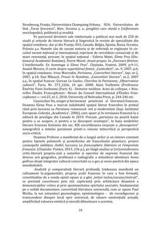 73
Strasbourg, Franţa; Universitatea Champaing Urbana, SUA; Universitatea de
Stat „Taras Şevcenco”, Kiev, Ucraina ș. a., pregătiri care atestă o (in)formare
enciclopedică, polifonică și erudită.
Pe parcursul devenirii sale intelectuale a publicat mai mult de 250 de
studii şi articole de istorie literară şi lingvistică în reviste de specialitate din
spaţiul rom}nesc, dar şi din Franţa, SUA, Canada, Belgia, Spania, Rusia, Ucraina,
Polonia ş.a. Numele său de savant notoriu și de referință se regăsește în cir-
cuitul savant național și internațional, exprimat de cercetători consacrați și de
mare rezonanță, precum: în spațiul național - Valeriu Matei, Elena Prus (Dic-
ționarul Academiei Rom}ne), Pierre Morel: Avant-propos. In „Parcours féminin.
L’intellectuelle. En hommage à Elena Prus”. Chişinău, Foxtrot, 2009, p.9-11,
Anatol Moraru, O carte despre superlativul femeii, „Contrafort”, nr. 9, 2007, p.6;
în spațiul rom}nesc: Irina Mavrodin, Pariziana, „Convorbiri literare”, Iaşi, nr.2,
2007, p.18, Dan Mănucă, Proust în România, „Convorbiri literare”, nr.2, 2007
ș.a., în spațiul francez: Gurvan Le Guelec, Cherchez la Parisienne; „Observateur
culturel”, Paris, Nr. 373_2266, 10 apr. 2008; Alain Vuillemin (Professeur
Émérite Paris-Sorbonne (Paris 4) - Domaine moldave. Actes du colloque, « Nou-
velles Études Francophones : Revue du Conseil International d’Études Fran-
cophones » ; vol.25, nr.1, 2010, University of Nebraska Press, p. 244-246 etc.
Cunoscător fin, exeget și hermeneut penetrant al literaturii franceze,
Doamna Elena Prus a marcat indubitabil spațiul literar francofon în primul
rând prin lucrarea sa Pariziana romanescă: mit şi modernitate (Iaşi: Institutul
European, Colecția „Academica”, 2006), care apare și în versiunea franceză la o
editură de prestigiu din Canada în 2019. Precum „pariziana nu poartă haine
pentru a se acoperi, ci pentru a se descoperi avantajos”, în baza modelelor
literare franceze feminine din sec. XIX cercetătoarea reușește o „descoperire”
nanografică a mitului parizienei printr-o viziune mitocritică și perspectivă
socio-critică.
Doamna Profesor a manifestat de-a lungul anilor și un interes constant
pentru fațetele polimorfe și proteiforme ale francofoniei planetare, proiect
cosmopolit ambițios. Astfel, lucrarea La francosphère littéraire et l’empreinte
française. (Chişinău: Pontos, 2013, 236 p.), pe l}ngă analiza și (re)considerarea
critic-literară propriu-zisă a autorilor și operelor de expresie franceză din
diverse arii geografice, profilează o radiografie a mitosferei identitare homo
gallicus drept integrator cultural concertată cu o geo şi socio-poetică din epoca
mondializării.
Analistă și comparatistă literară profundă, totdeauna manifestă un
rafinament în argumentări, propriu școlii franceze în care a fost formată,
corectitudine de a sonda opinii opuse și a găsi „terțul inclus/ascuns/instruit”,
se prezintă cuceritoare prin stil, captivantă prin arhitectura dinamică a
demonstraţiilor critice şi prin spontaneitatea spiritului asociativ, fundamentat
pe o solidă documentare, convertind literatura universală, cum ar spune Paul
Miclău, la noi orizonturi gnoseologice, epistemologice - de reconfigurare și
transcendere dinspre local spre universal, de situare existențială actuală,
amplific}nd valoarea estetică și morală dăinuitoare a acesteia.
 