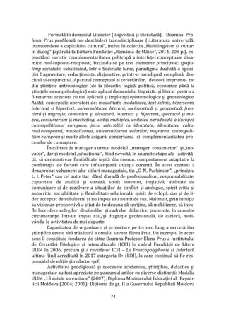 74
Formată în domeniul Literelor (lingvistică și literatură), Doamna Pro-
fesor Prus profilează noi deschideri transdisciplinare („Literatura universală:
transcendere a capitalului cultural”, inclus în colecția „Multilingvism și culturi
în dialog” (apărută la Editura Fundației „Rom}nia de M}ine”, 2014, 208 p.), ex-
ploatând euristic complementaritatea politropă a interfeţei conceptuale dina-
mice real-raţional-relaţional, bazându-se pe trei elemente principale: spaţiu-
timp-societate, substituind, într-o Societate-lume, paradigma dualistă a opozi-
ţiei fragmentare, reducţioniste, disjunctive, printr-o paradigmă complexă, des-
chisă şi conjunctivă. Aparatul conceptual al cercetărilor, deseori împrumu- tat
din științele antropologice (de la filozofie, logică, politică, economie p}nă la
științele neuropsihologice) este aplicat domeniului lingvistic și literar pentru a
fi returnat acestora cu noi aplicații și implicații epistemologice și gnoseologice.
Astfel, conceptele operatori de: modalitate, modalizare, text infinit, hipersemn,
intertext și hipertext, universalitatea literară, sociopoetică și geopoetică, fron-
tieră și migrație, comunism și dictatură, intertext și hipertext, spectacol și mu-
zeu, consumerism și marketing, unitas multiplex, unitatea paradoxală a Europei,
cosmopolitismul european, jocul alterității ca identitate, identitatea cultu-
rală europeană, muzealizarea, universalizarea valorilor, migrarea, cosmopoli-
tism european și multe altele asigură concertarea și complementaritatea pro-
ceselor de cunoaștere.
În calitate de manager a urmat modelul „manager constructor” și „ino-
vator”, dar și modelul „situațional”, fiind nevoită, în anumite etape ale activită-
ții, să demonstreze flexibilitate ieșită din comun, comportament adaptativ la
combinația de factori care influențează situația curentă. În acest context a
dezaprobat vehement alte stiluri manageriale, tip „C. N. Parkinson”, „principiu
L. J. Peter” sau cel autoritar, d}nd dovadă de profesionalism, responsabilitate,
capacitate de analiză şi sinteză, spirit inovator, inițiativă, abilitate de
comunicare și de rezolvare a situațiilor de conflict și ambigue, spirit critic și
autocritic, sociabilitate și flexibilitate relațională, spirit de echipă, dar și de li-
der acceptat de subalterni și nu impus sau numit de sus. Mai mult, prin intuiția
sa vizionar-prospectivă a știut de totdeauna să sprijine, să mobilizeze, să insu-
fle încredere colegilor, discipolilor și cadrelor didactice, pomenite, în anumite
circumstanțe, într-un impas sau/și dizgrație profesională, de carieră, moti-
vându-le activitatea de mai departe.
Capacitatea de organizare și proiectare pe termen lung a cercetărilor
științifice este o altă trăsătură a omului savant Elena Prus. Un exemplu în acest
sens îl constituie fondarea de către Doamna Profesor Elena Prus a Institutului
de Cercetări Filologice și Interculturale (ICFI) în cadrul Facultății de Litere
ULIM în 2006, precum și a revistelor ICFI – La Francopolyphonie și Intertext,
ultima fiind acreditată în 2017 categoria B+ (BDI), la care continuă să fie res-
ponsabil de ediție și redactor-șef.
Activitatea prodigioasă și succesele academice, științifice, didactice și
manageriale au fost apreciate pe parcursul anilor cu diverse distincții: Medalia
ULIM „15 ani de ascensiune” (2007); Diploma Ministerului Educaţiei al Repub-
licii Moldova (2004; 2005); Diploma de gr. II a Guvernului Republicii Moldova
 