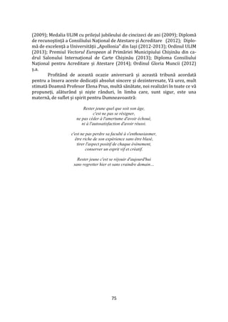 75
(2009); Medalia ULIM cu prilejul jubileului de cincizeci de ani (2009); Diplomă
de recunoştinţă a Consiliului Naţional de Atestare şi Acreditare (2012); Diplo-
mă de excelență a Universității „Apollonia” din Iași (2012-2013); Ordinul ULIM
(2013); Premiul Vectorul European al Primăriei Municipiului Chișinău din ca-
drul Salonului Internațional de Carte Chișinău (2013); Diploma Consiliului
Național pentru Acreditare și Atestare (2014); Ordinul Gloria Muncii (2012)
ș.a.
Profit}nd de această ocazie aniversară și această tribună acordată
pentru a însera aceste dedicații absolut sincere și dezinteresate, Vă urez, mult
stimată Doamnă Profesor Elena Prus, multă sănătate, noi realizări în toate ce vă
propuneți, alătur}nd și niște r}nduri, în limba care, sunt sigur, este una
maternă, de suflet și spirit pentru Dumneavoastră:
Rester jeune quel que soit son âge,
c'est ne pas se résigner,
ne pas céder à l'amertume d'avoir échoué,
ni à l'autosatisfaction d'avoir réussi.
c'est ne pas perdre sa faculté à s'enthousiasmer,
être riche de son expérience sans être blasé,
tirer l'aspect positif de chaque événement,
conserver un esprit vif et créatif.
Rester jeune c'est se réjouir d'aujourd'hui
sans regretter hier et sans craindre demain…
 