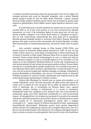 78
o susținere morală în perioada c}nd erau persecutați în țara lor de origine. Un
exemplu elocvent este cazul lui Alexandr Soljenițîn, care a primit Nobelul
pentru Gulag-ul tradus în sute de limbi; Boris Pasternak - pentru romanul
Doctorul Jivago, Nadine Gordimer pentru Glasul suav al șarpelui și pentru lupta
împotriva apartheidului; Herta Müller pentru lupta împotriva dictaturii ceau-
șiste.
În al patrulea grup a acestei clasificări au nimerit toți cei care și-au luat
premiul fără ca să se știe exact pentru ce l-au luat («получители премий
непонятно за что»). E de menționat faptul că acest grup este cel mai mic.
Aceste acordări „st}ngace” n-au st}rnit dec}t uimire și „str}ngere de umeri”.
Doi cei mai controversați reprezentanți din acest grup pot fi considerați
filosoful german Rudolph Eucken și scriitorul Paul Heyse. Numele filosofului
german este puțin cunoscut chiar persoanelor din breasla filosofiei, al doilea
fiind reprezentant al romantismului german, dat practic uitării chiar în patria
sa.
Lista autorilor analizați începe cu Elias Ganetti (1905-1994), care
devine laureat al Premiului Nobel pentru literatură în 1981. El este cel mai
ciudat scriitor, faima lui a venit t}rziu și fundamental a rămas misterioasă. De
ce lumea îl tratează ca fiind ciudat? Doamna Elena Prus ne ajută să descifrăm
misterul: Pentru modul absolut fantasmagoric în care s-a văzut mai înt}i pe
sine. Autoarea exegezei n-a pus la socoteală faptul că el se considera cel mai
amplu și cel mai scăpărător (brillant) intelect al vremii sale. Grandomania nu
este tocmai păcatul cel mai rarisim (și mai grav) pentru scriitori. Fiecare dintre
laureați are o excelentă părere despre propriul atu. A te considera mai mare și
mai important dec}t ești în realitate, reprezintă doar o eroare de grad. Pe scara
care urcă de la prima treaptă spre infinitul ontologic și axiologic, culmin}nd în
propria Beatitudine și Genealitate, cine știe pe ce treaptă anume se situează?
Probabil că nimeni. În cazul lui Canetti, amănuntele care frapează sunt de altă
natură dec}t banala supraestimare a forțelor creative.
Orbirea (Die Blendung) lui Canetti este un roman arhi-complex, ca să
evităm calificativul „uriaș” (în toate sensurile). De altfel acesta este unicul său
roman care l-a plasat pe scara de glorie. Să nu uităm că romanul Orbirea i-a
trezit și admirația, dar și curiozitatea lui Thomas Mann, care-i aprecia
„cutezanța, poetica, tristețea și îndrăzneala” și i-a prezis și eternitatea.
Simbolismul cărții este complicat și este destinat celor care îl pot descifra în
profunzime, grație unui efort intelectual considerabil și a unei perseverențe
majore: „M-am gândit într-o zi că lumea nu mai poate fi recreată ca în romanele
anterioare, adică din perspectiva unui scriitor; lumea se dezinteresase și numai
având curajul de a-i reprezenta dezintegrarea, puteai oferi o imagine
verosimilă a ei” – spune Canetti. În Orbirea descoperim O lume „dezintegrată,
dezechilibrată, dezorientată”. Mulțumim acestui autor pentru diagnosticul
perfect al lumii, dar mulțumim pe această cale și exegetei Elena Prus, care ne-a
dat un eseu de performanță critico-literară în care alegoria ideologică merge la
braț cu estetica scrisului și morala g}ndirii. Este clar de la sine că în clasificarea
 