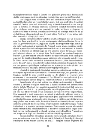 79
laureaților Premiului Nobel, E. Canetti face parte din grupul înt}i de medaliați
și el își poate ocupa locul său alături de condeierii de anvergură ai Nobelului.
Gao Xingjian este scriitorul care ne-a comunicat despre cum el și-a
păstrat libertatea într-un regim totalitar. A scris fără a se g}ndi că va fi publicat
vreodată. Scrisul pentru el a fost mult timp o formă de comunicare cu sine și
care l-a ajutat să își păstreze libertatea interioară. Întrebat dacă simte nevoia
să se răzbune pentru acei ani pierduți în zadar, scriitorul a răspuns că
răzbunarea este o nerozie. Scriitorul nu vede și nu înțelege pentru ce să îți
dedici timpul rămas privind spre trecutul odios. Pentru el crezul actual este
clar: încearcă să trăiești și să creezi.
Creația polivalentă literar-artistică a lui Gao Xingjian este un mozaic pe
care Dna Prus le-a descifrat cu arta unei exegete à la Roland Bartes. Scrise în
anii '90, povestirile lui Gao Xingjian se inspiră din fragilitatea vieții, iubirii și
din puterea obsedantă a memoriei. În Templul, teama acută, cu origine miste-
rioasă, a povestitorului umbrește fericirea delirantă a unei excursii în luna de
miere. În Crampa, un bărbat scapă ca prin urechile acului de înec, dar desco-
peră uimit că nimeni nu i-a simțit lipsa. În Accidentul, un autobuz lovește un
biciclist și, ca într-un film, urmările haotice ale accidentului se pierd în liniștea
unui colț de stradă, și toată lumea pare să ignore cele petrecute mai devreme.
În fabula care dă titlul volumului, povestitorul încearcă „să se despovăreze de
dorul de casă”, dar se trezește într-un labirint al amintirilor de copilărie. Peste
tot s}nt portrete psihologice cov}rșitoare, cu speranțe nerostite și frici care
trădează prezența nesf}rșită a trecutului în viețile personajelor.
„Dorind să depășească climatul de excese negaționiste, de confuzie ar-
tistică și de agresivitate experimentată în numele noului și „noii generații”, Gao
Xingjian explică în mod explicit poziția sa de căutare și renovare prin
cunoaștere și recunoaștere” – decodează Dna Elena Prus mesajul artistic (care
pare autentic și cu parfum de epocă) echilibrat și stilizat al acestui autor.
Crezul major al acestui scriitor este c}ntarea democrației și libertății
oricând și oriunde te-ai găsi. Acest crez și această căutare este prezentă mai
ales în Sufletul Muntelui, care prezintă peregrinările individului fără nume nu
doar prin China fizică, ci și prin legendele, istoriile și poveștile ei. Cartea, una
din cele mai dificile lecturi, are un stil unic și, care uneori devine impenetrabil.
Este necesară o bună cunoaștere a culturii și civilizației chineze pentru că
autorul face referiri dese la legende și locuri prea puțin cunoscute cititorului
occidental. Căutarea unui munte mitic, Lingshan, și călătoria care inițial are un
scop păr}nd a se înscrie, astfel, în tradiția literară occidentală, devine treptat o
călătorie spirituală, de descoperire a propriului sine, o reflectare asupra rolului
individului și a scopului existenței acestuia. Toate aceste accente ale acestui
mare scriitor chinez au fost remarcate și descifrate în cadrul unui singur eseu-
fapt, care ne confirmă odată în plus că eseistica pentru Dna Elena Prus este un
atu pus pe soclu după zeci de ani de activitate științifică pasionată.
În eseistica Dnei Elena Prus găsim și o hermeneutică a dictaturii despre
care au scrie nume notorii ca B. Pasternak, A Soljenițîn, I. Brodsky, P. Goma și
bineînțeles Herta Müller (născută în 1953) – singura femeie originară din
 