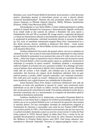 80
România, care a luat Premiul Nobel în literatură. Acest premiu i-a fost decernat
pentru „densitatea poeziei și sinceritatea prozei cu care a descris plastic
universul dezrădăcinaților”. Numele său este pronunțat alături de alte nume
sonore feminine ca Elfriede Jelineck (Austria, 2004); Wislawa Szymborska
(Polonia, 1996); Tony Morrison (SUA, 1993).
Intransigența cu care Herta Müller a tratat colaboraționismul cu poliția
politică în timpul dictaturii lui Ceaușescu e binecunoscută. Săgețile scriitoarei
le-au simțit mulți și din oameni de cultură a Rom}niei din acea epocă a
frăm}ntărilor din anii '80 ai secolului XX. Lunga istorie a regimului dictatorial
s-a bazat pe funcționarea odioasă a mecanismelor puterii pe care Herta Müller
le analizează în profunzime, relev}nd resorturile directe și ascunse în acțiune
(p. 51), scrie cu exactitate matematică exegeta Elena Prus. Comunismul nu a
dus dec}t teroare, durere, umilință și disperare fără limite – toate aceste
tragedii văzute și descrise de Herta Müller au fost remarcate și supuse analizei
și de doamna Elena Prus.
Svetlana Aleksievici face parte din grupul celora, care nu se așteptau că
„Nobelul va veni”. Dar ea știa că sunt niște momente importante în viața omului
pe care Nobelul le prețuiește la un moment dat, cum ar fi: Liber este cel care nu
minte…; Omul este singur și neputincios atunci când acesta este înconjurat numai
de lași. Premiul Nobel i-a fost acordat pentru opera sa „polifonică, memorial al
suferinței și curajului în epoca noastră”. Academia suedeză a recompensat
astfel un slujitor al scrisului care are „pasiunea realului” de a distinge clar între
curaj și lașitate, între minciună și adevăr, între onestitate și ipocrizie. Misiunea
vieții sale de scriitor a fost simplă: „Am colindat țara și am pus întrebări
oamenilor. Am încercat să-i impun să-mi destăinuie adevărul. Este un gen
potrivit pentru a asculta „altfel” spusele oamenilor, care relatează evenimen-
tele reale prin care aceștia au trecut”. Aleksievici este azi considerată o scrii-
toare modernă, care a găsit drumuri noi, nebătătorite în literatură.
Eseul doamnei Elena Prus despre scriitoarea Aleksievici este atât de
polifonic, că toate cele specificate și așezate în „rama” unei construcții strict
individuale ne-au dat în finală un tablou rarisim, îmbin}nd toate proiecțiile
într-un document de critică literară inedit. Prin prisma mitosferei create de și a
doctrinei comuniste, dar și a mecanismelor și a etapelor de dezvoltare p}nă la
involuția și demolarea sistemului.
Conform clasificării lui A. Andrievsky a laureaților Premiului Nobel în
literatură, ar mai exista încă o categorie de scriitori-personalități, care din varia
motive așa și nu au primit Nobelul și nu s-au bucurat de aprecieri, deși aceștia
le meritau plenar. Cel mai convingător exemplu de subiectivism exagerat al
Comitetului de selectare a Laureaților este cazul lui Lev Tolstoi (1828-1910),
care printre primii, în 1901, a fost înaintat la acest premiu, dar pe care așa și nu
l-a primit niciodată. Asemenea cazuri au avut loc și mai recent. E vorba de Paul
Goma (născut în 1935). Bucură faptul că ediția Dnei Prus a inclus în loc de
postfață Recomandarea scriitorului Paul Goma de către Uniunea Scriitorilor
din Moldova la Premiul Nobel pentru anul 2013. Paul Goma adeseori este
asemănat cu Alexandr Soljenițîn. Teroarea și angoasa gulagului rusesc, care
 
