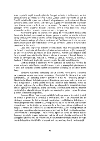 81
s-au răsp}ndit rapid în multe țări ale Europei inclusiv și în Rom}nia, au fost
binecunoscute și retrăite de Paul Goma. „Cazul Goma” reprezintă un act de
frondă individuală, opera sa – o dovadă a luptei contra totalitarismului. El este
scriitorul care a avut curajul să fie liber, să cugete revoluționar într-o epocă în
care libertatea nu era decât un vis, o utopie. Or, acest scriitor român este
perceput drept singurul disident autentic, care a opus rezistență activă
sistemului totalitar comunist prin tot ce a scris în opera sa.
Mă bucură faptul că anume acest prilej de recomandare, făcută către
Academia Suedeză, ne-a servit ca impuls pentru a realiza un studiu întitulat
Gulag-isme și gherl-isme ca unități lexicale din perioada terorii și angoasei stali-
niste: Provocări lexicografice întru susținerea lui Paul Goma. Articolul este con-
sacrat lexicului din perioada marilor terori, pe care Paul Goma le-a exploatat la
maximum în literatură.
Ceea ce ni se pare că a izbutit Doamna Elena Prus prin această lucrare
de factură complexă e să devoaleze gloria unui micro-imperiu (fără conotații)
ce ține de literatură și poetică în plan universal. Numim aici Imperiu, care
încorporează toate civilizațiile literare, cărora le suntem tributari: Franța cu
nume de anvergură (R. Rolland, A. France, A. Gide, F. Mauriac, A. Camus, S.
Beckett, P. Modiano), Anglia, Occidentul creștin, dar și Orientul Bizantin.
Destinul literar al Premiului Nobel continuă cu nume mai recente, de
aceea mai puțin valorificate ca analiză a operei, dar și a receptării, și asta pare a
fi unul din scopurile acestei lucrări consistente ca mesaj ale doamnei Elena
Prus.
Scriitorul rus Mihail Tarkovsky într-un interviu recent zicea: «Понятие
литературы нынче диcкредитировано» (Conceptul de literatură azi este
compromis). Un personaj dintr-o povestire a lui M. Tarkovsky (Serghei
Skurihin din Zborul Bufniței) spune că literatura contemporană este sora mai
mică a rugăciunii. Și atunci volens nolens ne întrebăm dacă e la modă faptul de
a adresa rugăciuni. Cartea Dnei Elena Prus ne răspunde la această întrebare
at}t de aproape de sacru: Să citim, să scriem, să comunicăm pentru a face tot
posibilul de a zăvorî toate porțile prin care eventual ar putea reintra dictatura
și falsul, fariseismul și ipocrizia.
Doamna Elena Prus rezumă calitățile înalte pe care ar trebui să le aibă
nu numai o persoană a Scrisului, a Cuv}ntului, dar și un politician ori un
diplomat modern. Ea întruchipează onestitatea, credibilitatea, fidelitatea și
motivația profesională autentică. Are capacitatea de a fi nu un bun, dar excelent
comunicator, cu înclinația permanentă de a face bine altora, ajut}ndu-i pe
aceștia la r}ndul lor să slujească cu fidelitate Cuv}ntul. Acest microportret n-ar
tinde spre integritate, dacă nu am pomeni aici încă de două trăsături esențiale:
Generozitatea și Inteligența. Toate acestea spuse și scrise la adresa acestei
Doamnei sensibile la ceas aniversar, mă fac să simt vibrația unei bucurii de
coleg și de prieten, de a ne continua să „ne căutăm fericirea și armonia” în viața
noastră didactico-științifică în următorii ani, care vor bate la ușă cu siguranță.
 