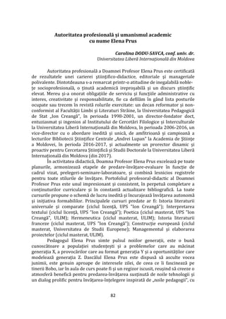 82
Autoritatea profesională și umanismul academic
cu nume Elena Prus
Carolina DODU-SAVCA, conf. univ. dr.
Universitatea Liberă Internaţională din Moldova
Autoritatea profesională a Doamnei Profesor Elena Prus este certificată
de rezultatele unei carierei ştiinţifico-didactice, editoriale şi manageriale
polivalente. Dintotdeauna s-a remarcat printr-o atitudine de inegalabilă noble-
țe socioprofesională, o ținută academică ireproșabilă și un discurs științific
elevat. Mereu și-a onorat obligațiile de serviciu și funcţiile administrative cu
interes, creativitate și responsabilitate, fie ca defilăm în g}nd lista posturile
ocupate sau trecem în revistă rolurile exercitate: un decan reformator și non-
conformist al Facultății Limbi și Literaturi Străine, la Universitatea Pedagogică
de Stat „Ion Creangă”, în perioada 1998-2001, un director-fondator doct,
entuziasmat și ingenios al Institutului de Cercetări Filologice și Interculturale
la Universitatea Liberă Internațională din Moldova, în perioada 2006-2016, un
vice-director cu o abordare inedită și unică, de amfitrioană și campioană a
lecturilor Bibliotecii Științifice Centrale „Andrei Lupan” la Academia de Ştiinţe
a Moldovei, în perioda 2016-2017, și actualmente un prorector dinamic și
proactiv pentru Cercetarea Științifică și Studii Doctorale la Universitatea Liberă
Internațională din Moldova (din 2017).
În activitatea didactică, Doamna Profesor Elena Prus excelează pe toate
planurile, armonizează etapele de predare-învățare-evaluare în funcție de
cadrul vizat, prelegeri-seminare-laboratoare, și combină lesnicios registrele
pentru toate stilurile de învățare. Portofoliul profesoral-didactic al Doamnei
Profesor Prus este unul impresionant și consistent, în perpetuă completare a
conținuturilor curriculare și în constantă actualizare bibliografică. La toate
cursurile propune o schemă de lucru inedită și încurajează învățarea autonomă
și inițiativa formabililor. Principalele cursuri predate ar fi: Istoria literaturii
universale și comparate (ciclul licenţă, UPS ”Ion Creangă”); Interpretarea
textului (ciclul licenţă, UPS ”Ion Creangă”); Poetica (ciclul masterat, UPS ”Ion
Creangă”, ULIM); Hermeneutica (ciclul masterat, ULIM); Istoria literaturii
franceze (ciclul masterat, UPS ”Ion Creangă”); Construcție europeană (ciclul
masterat, Universitatea de Studii Europene); Managementul şi elaborarea
proiectelor (ciclul masterat, ULIM).
Pedagogul Elena Prus simte pulsul noiilor generații, este o bună
cunoscătoare a populației studențești și a problemelor care au măcinat
generația X, a provocărilor care au format generația Y și a oportunităților care
modelează generația Z. Dascălul Elena Prus este dispusă să asculte vocea
junimii, este genuin aproape de interesele zilei, de ceea ce îi fascinează pe
tinerii Bobo, iar în aula de curs poate fi și un regizor iscusit, reușind să creeze o
atmosferă benefică pentru predarea-învățarea susținută de noile tehnologii și
un dialog prolific pentru învățarea-înțelegere inspirată de „noile pedagogii”, cu
 