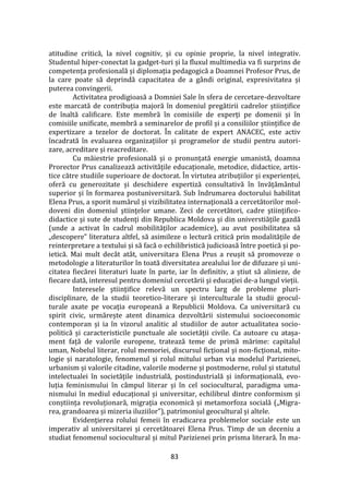 83
atitudine critică, la nivel cognitiv, și cu opinie proprie, la nivel integrativ.
Studentul hiper-conectat la gadget-turi și la fluxul multimedia va fi surprins de
competența profesională și diplomația pedagogică a Doamnei Profesor Prus, de
la care poate să deprindă capacitatea de a g}ndi original, expresivitatea și
puterea convingerii.
Activitatea prodigioasă a Domniei Sale în sfera de cercetare-dezvoltare
este marcată de contribuția majoră în domeniul pregătirii cadrelor științifice
de înaltă calificare. Este membră în comisiile de experți pe domenii și în
comisiile unificate, membră a seminarelor de profil și a consiliilor științifice de
expertizare a tezelor de doctorat. În calitate de expert ANACEC, este activ
încadrată în evaluarea organizațiilor și programelor de studii pentru autori-
zare, acreditare și reacreditare.
Cu măiestrie profesională și o pronunțată energie umanistă, doamna
Prorector Prus canalizează activitățile educaționale, metodice, didactice, artis-
tice către studiile superioare de doctorat. În virtutea atribuțiilor și experienței,
oferă cu generozitate și deschidere expertiză consultativă în învățăm}ntul
superior și în formarea postuniversitară. Sub îndrumarea doctorului habilitat
Elena Prus, a sporit numărul și vizibilitatea internaţională a cercetătorilor mol-
doveni din domeniul ştiinţelor umane. Zeci de cercetători, cadre ştiinţifico-
didactice şi sute de studenţi din Republica Moldova și din universtiățile gazdă
(unde a activat în cadrul mobilităților academice), au avut posibilitatea să
„descopere” literatura altfel, să asimileze o lectură critică prin modalitățile de
reinterpretare a textului și să facă o echilibristică judicioasă între poetică și po-
ietică. Mai mult dec}t at}t, universitara Elena Prus a reușit să promoveze o
metodologie a literaturilor în toată diversitatea arealului lor de difuzare și uni-
citatea fiecărei literaturi luate în parte, iar în definitiv, a știut să alinieze, de
fiecare dată, interesul pentru domeniul cercetării şi educaţiei de-a lungul vieții.
Interesele ştiinţifice relevă un spectru larg de probleme pluri-
disciplinare, de la studii teoretico-literare și interculturale la studii geocul-
turale axate pe vocaţia europeană a Republicii Moldova. Ca universitară cu
spirit civic, urmărește atent dinamica dezvoltării sistemului socioeconomic
contemporan și ia în vizorul analitic al studiilor de autor actualitatea socio-
politică și caracteristicile punctuale ale societății civile. Ca autoare cu atașa-
ment față de valorile europene, tratează teme de primă mărime: capitalul
uman, Nobelul literar, rolul memoriei, discursul ficțional și non-ficțional, mito-
logie și naratologie, fenomenul și rolul mitului urban via modelul Parizienei,
urbanism și valorile citadine, valorile moderne și postmoderne, rolul și statutul
intelectualei în societățile industrială, postindustrială și informațională, evo-
luția feminismului în c}mpul literar și în cel sociocultural, paradigma uma-
nismului în mediul educațional și universitar, echilibrul dintre conformism și
conștiința revoluționară, migrația economică și metamorfoza socială („Migra-
rea, grandoarea și mizeria iluziilor”), patrimoniul geocultural și altele.
Evidenţierea rolului femeii în eradicarea problemelor sociale este un
imperativ al universitarei și cercetătoarei Elena Prus. Timp de un deceniu a
studiat fenomenul sociocultural și mitul Parizienei prin prisma literară. În ma-
 