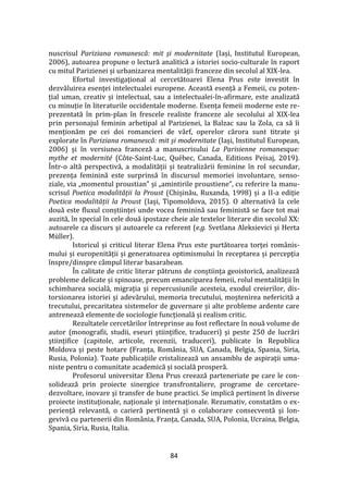 84
nuscrisul Pariziana romanescă: mit și modernitate (Iași, Institutul European,
2006), autoarea propune o lectură analitică a istoriei socio-culturale în raport
cu mitul Parizienei și urbanizarea mentalităţii franceze din secolul al XIX-lea.
Efortul investigaţional al cercetătoarei Elena Prus este investit în
dezvăluirea esenţei intelectualei europene. Această esență a Femeii, cu poten-
țial uman, creativ și intelectual, sau a intelectualei-în-afirmare, este analizată
cu minuție în literaturile occidentale moderne. Esența femeii moderne este re-
prezentată în prim-plan în frescele realiste franceze ale secolului al XIX-lea
prin personajul feminin arhetipal al Parizienei, la Balzac sau la Zola, ca să îi
menționăm pe cei doi romancieri de v}rf, operelor cărora sunt titrate și
explorate în Pariziana romanescă: mit și modernitate (Iași, Institutul European,
2006) și în versiunea franceză a manuscrisului La Parisienne romanesque:
mythe et modernité (Côte-Saint-Luc, Québec, Canada, Editions Peisaj, 2019).
Într-o altă perspectivă, a modalității și teatralizării feminine în rol secundar,
prezența feminină este surprinsă în discursul memoriei involuntare, senso-
ziale, via „momentul proustian” și „amintirile proustiene”, cu referire la manu-
scrisul Poetica modalității la Proust (Chișinău, Ruxanda, 1998) și a II-a ediție
Poetica modalității la Proust (Iași, Tipomoldova, 2015). O alternativă la cele
două este fluxul conștiinței unde vocea feminină sau feministă se face tot mai
auzită, în special în cele două ipostaze cheie ale textelor literare din secolul XX:
autoarele ca discurs și autoarele ca referent (e.g. Svetlana Aleksievici și Herta
Müller).
Istoricul și criticul literar Elena Prus este purtătoarea torței rom}nis-
mului și europenității și generatoarea optimismului în receptarea și percepția
înspre/dinspre câmpul literar basarabean.
În calitate de critic literar pătruns de conștiința geoistorică, analizează
probleme delicate și spinoase, precum emanciparea femeii, rolul mentalității în
schimbarea socială, migrația și repercusiunile acesteia, exodul creierilor, dis-
torsionarea istoriei și adevărului, memoria trecutului, moștenirea nefericită a
trecutului, precaritatea sistemelor de guvernare și alte probleme ardente care
antrenează elemente de sociologie funcțională și realism critic.
Rezultatele cercetărilor întreprinse au fost reflectare în nouă volume de
autor (monografii, studii, eseuri științifice, traduceri) și peste 250 de lucrări
științifice (capitole, articole, recenzii, traduceri), publicate în Republica
Moldova și peste hotare (Franţa, Rom}nia, SUA, Canada, Belgia, Spania, Siria,
Rusia, Polonia). Toate publicațiile cristalizează un ansamblu de aspiraţii uma-
niste pentru o comunitate academică și socială prosperă.
Profesorul universitar Elena Prus creează parteneriate pe care le con-
solidează prin proiecte sinergice transfrontaliere, programe de cercetare-
dezvoltare, inovare şi transfer de bune practici. Se implică pertinent în diverse
proiecte instituționale, naționale și internaționale. Rezumativ, constatăm o ex-
perienţă relevantă, o carieră pertinentă și o colaborare consecventă şi lon-
gevivă cu partenerii din Rom}nia, Franța, Canada, SUA, Polonia, Ucraina, Belgia,
Spania, Siria, Rusia, Italia.
 