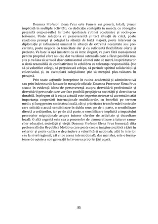 85
Doamna Profesor Elena Prus este Femeia sui generis, totală, plenar
implicată în multiple activități, cu dedicație contopită în muncă, cu abnegație
prezentă corp-și-suflet în toate ipostazele rutinei academice și socio-pro-
fesionale. Poate soluționa cu perseverență și tact situații de criză, poate
reacționa prompt și colegial la situații de forță majoră, poate interveni cu
diplomație și rafinament umanist în situații de extremă necesitate sau pre-
caritate, poate negocia cu tenacitate dar și cu suficientă flexibilitate oferte și
proiecte. Va bate la ușă insistent ca să intre elegant, va pava fără menajament
pentru propriul efort noi căi, dar va tăinui osteneală care a făcut posibilă reu-
șita și va lăsa să se vadă doar entuziasmul ultimei sute de metri. Inspiră tuturor
o doză rezonabilă de combativitate în echilibru cu toleranţa responsabilă. Știe
să-și valorifice colegii, să prețuiească echipa, să perinde spiritul solidarității și
colectivului, și, cu exemplară colegialitate știe să mențină plus-valoarea în
preajmă.
Prin toate acțiunile întreprinse în rutina academică și administrativă
sau prin îndemnurile lansate în mesajele oficiale, Doamna Prorector Elena Prus
scoate în evidență ideea de perseverență asupra dezvoltării profesionale și
dezvoltării personale care vor face posibilă propășirea societății și dezvoltarea
durabilă. Înțelegem că la etapa actuală este imperios necesar să accentuăm at}t
importanța cooperării internaţionale multilaterale, cu beneficii pe termen
mediu și lung pentru societatea locală, c}t și prioritatea transformării societale
care solicită o acută sensibilizare în dublu sens: pe de o parte, o sensibilizare
directă a cetățenilor, iar pe de altă parte, o sensibilizare implicită a impactului
proceselor migraţionale asupra tuturor sferelor de activitate și dezvoltare
locală. O altă urgență este cea a proceselor de democratizare a tuturor ramu-
rilor educației, societăţii și vieții. Doamna Profesor Elena Prus formează elita
profesorală din Republica Moldova care poate crea o imagine pozitivă a țării în
exterior și poate cultiva o deprindere a valorificării naționale, at}t în interior
sau la nivel regional, c}t și pe arena internațională, dar mai ales, este o forma-
toare de opinie a noii generații în favoarea propriei țări acasă.
 