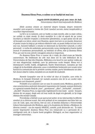86
Doamna Elena Prus, o culme ce se înalţă tot mai sus
Angela SAVIN-ZGARDAN, prof. univ. inter. dr. hab.
Universitatea Liberă Internațională din Moldova
Zilele acestea citeam un material despre Carpaţi, despre misterele
munţilor care acoperă o treime din Ţară: tuneluri secrete, statui inexplicabile şi
recorduri impresionante.
La fel e şi cu oamenii, unii se înalţă ca nişte movile, alţii ca nişte coline,
iar ceilalţi ca nişte munţi. Şi dacă munţilor le e dat să apară de pe urma
încreţirii şi ridicării treptate a straturilor păm}ntului, ca apoi peste mii de ani
să înceapă a se nărui, omul, vezi Doamne, apare mai tare ca un munte, deoarece
el poate creşte în timp şi, pe măsura dăinuirii sale, se poate înălţa tot mai sus şi
mai sus. Această înălţare a omului se datorează nu factorilor naturali, ci celor
personali - e vorba de asiduitate, perseverenţă, curaj, inteligenţă şi foarte multă
muncă. O asemenea personalitate, aş îndrăzni să afirm, este şi doamna Elena
Prus, pe care la ceas astral o omagiem amical şi respectuos.
Pe doamna Elena Prus o cunosc de o viaţă, de c}nd eram pe băncile
universitare. Ne întâlneam de cele mai dese ori în sala bibliotecii de la
Universitatea de Stat din Chişinău. Biblioteca era locul în care puteai vedea pe
cei mai s}rguincioşi studenţi, care îşi petreceau acolo timpul. Elena era o
domnişoară zveltă, înaltă, atrăgătoare, foarte binevoitoare, cunoştea pe toţi
colegii de la facultăţile adiacente, avea o volubilitate înnăscută care scoate orice
barieră în comunicare de la primele cuvinte rostite, purta întotdeauna un z}m-
bet atunci c}nd te vedea, totodată era un model de studentă.
Numele Carpaţilor vine de la tribul de daci al Carpilor, care trăia în
Moldova, în Carpaţii Orientali. Iar numele acestora vine de la un cuvânt indo-
european care înseamnă „piatră”.
Probabil că şi oamenii care se nasc în această zonă, Moldova, poartă în
sine caracteristica motivării denumirii toponimice de Carpaţi, semnul distinctiv
ce a generat numele fiind de „tare”, „permanent”, „d}rz”, „invincibil”, „rezistent”,
„durabil”. Doamna Prus, cu siguranţă, înglobează în sine toate aceste însuşiri,
demne de un popor, după unii cel mai vechi de după era glacială, ce îşi trage
ob}rşia din munţii Carpaţi.
Providenţa a hărăzit ca pe parcursul anilor să ne intersectăm la diferite
niveluri şi cu diverse ocazii. Am avut prilejul să ne cunoaştem mai bine într-un
cerc de rude, apoi, mai târziu, într-un cerc al familiei didactice a Universităţii
Libere Internaţionale din Moldova, apoi şi la Academia de Ştiinţe a Moldovei, în
diverse comisii - cea de experţi ANACEC, consilii, şcoli doctorale etc. În toate
aceste împrejurări doamna Elena Prus era remarcată ca o persoană de o
inteligență rară, de o foarte bună pregătire filologică, un bun organizator şi
manager universitar.
 