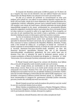 87
În Carpaţii din România există peste 12.000 de peşteri, iar 76 dintre ele
au o lungime mai mare de doi kilometri. Cea mai adâncă Peşteră este Izvorul
Tăuşoarelor din Munţii Rodnei. Ea coboară la 415 metri sub nivelul mării.
Să ştiţi că şi oamenii de probitate se caracterizează nu doar prin
înălţimi, prin culmile lor, care albesc la soare aidoma zăpezilor veşnice din v}r-
furile cele mai înalte, văzute de la mare depărtare, dar şi prin profunzimea lor,
a g}ndurilor, trăirilor, reflecţiilor, precum sunt şi măreţii munţi. Şi dacă piscu-
rile munţilor sunt văzute de toată lumea, st}rnind admiraţia sau poate g}ndul
imposibilităţii ajungerii la ele, atunci profunzimile lor, ascunzişurile tăinuite,
peşterile enigmatice, trecătorile tainice sunt ştiute doar de ei, de munţi. Şi doar
cei aleşi, temerari, ce poartă în suflet şi în cuget dorul de Terra incognita, cei
care ştiu că sub veşm}ntul fizic mai există o lume a spiritului, a cutezanţei, a
zborului, înţeleg să caute şi să descopere acele lumi secrete și ascunse.
Aş vrea să menţionez că doamna Elena Prus, doctor habilitat, profesor
universitar, este şi descoperitorul acelor lumi spirituale. Este un excelent
specialist în domeniul literaturii universale, dar şi naţionale, este un specialist
bine cunoscut în lumea academică din Republica Moldova, Rom}nia, Franţa,
unde a fost invitată de at}tea ori cu prelegeri, în funcţie de recenzent al
tezelor susţinute la universităţile franceze, la lansări de carte, printre care erau
şi lucrările dumneaei. Este autor al multor studii ştiinţifice, nu doar din
domeniul literaturii, specialitatea Domniei Sale, dar şi din domeniul
interculturalităţii, mondializării, globalizării. Nu prea multă lume ştie că
doamna Prus este şi m}nuitor de pană în domeniul poeziei, prozei, al
creaţiei cuvântului, or Măria Sa Cuvântul este diriguitor şi domnitor al vieţii
Universului. Cel ce m}nuieşte Cuv}ntul, m}nuieşte marile taine ale existenţei.
În Munţii Carpaţi există singurul lac vulcanic din România, lacul Sfânta
Ana, un loc plin de legendă şi unde muntele anunţă cum va fi vremea.
Omul, creaţia divină, are similitudini cu alte creaţii ale Divinităţii, el
fiind, totuşi, cununa. Dacă un lac şi un munte poate anunţa cum este vremea,
omul poate crea vremea. Doamna Prus este acea persoană, de care depinde
desfăşurarea mai multor lucruri aici, pe păm}nt: fondarea şi activitatea Institu-
tului de Cercetări Filologice şi Interculturale din cadrul ULIM, organizarea con-
ferințelor, conceperea şi editarea revistei Intertext, ajunsă la acreditare con-
form clasamentului la categoria B+, gestionarea activităţii Şcolilor doctorale,
precum şi multe alte activităţi mai mari sau mai mici.
Munţii Carpaţi ascund mai multe formaţiuni din piatră şi rocă, dar modul
în care ele s-au format rămâne încă un mister.
Mister răm}ne şi modalitatea de formare a Omului, Filologului, Cititoru-
lui, Scriitorului, Colegului, Profesorului, Prietenului, a Doamnei Elena Prus, care
este în permanentă căutare, evoluţie, descoperire şi găsire.
La mulţi ani, stimată Doamnă, către noi culmi, neexplorate încă!
 