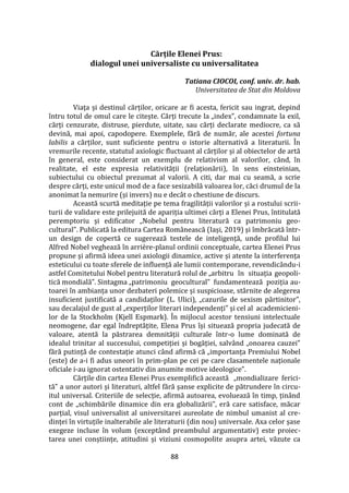 88
Cărțile Elenei Prus:
dialogul unei universaliste cu universalitatea
Tatiana CIOCOI, conf. univ. dr. hab.
Universitatea de Stat din Moldova
Viața și destinul cărților, oricare ar fi acesta, fericit sau ingrat, depind
întru totul de omul care le citește. Cărți trecute la „index”, condamnate la exil,
cărți cenzurate, distruse, pierdute, uitate, sau cărți declarate mediocre, ca să
devină, mai apoi, capodopere. Exemplele, fără de număr, ale acestei fortuna
labilis a cărților, sunt suficiente pentru o istorie alternativă a literaturii. În
vremurile recente, statutul axiologic fluctuant al cărților și al obiectelor de artă
în general, este considerat un exemplu de relativism al valorilor, când, în
realitate, el este expresia relativității (relaționării), în sens einsteinian,
subiectului cu obiectul prezumat al valorii. A citi, dar mai cu seamă, a scrie
despre cărți, este unicul mod de a face sesizabilă valoarea lor, căci drumul de la
anonimat la nemurire (și invers) nu e dec}t o chestiune de discurs.
Această scurtă meditație pe tema fragilității valorilor și a rostului scrii-
turii de validare este prilejuită de apariția ultimei cărți a Elenei Prus, întitulată
peremptoriu și edificator „Nobelul pentru literatură ca patrimoniu geo-
cultural”. Publicată la editura Cartea Rom}nească (Iași, 2019) și îmbrăcată într-
un design de copertă ce sugerează testele de inteligență, unde profilul lui
Alfred Nobel veghează în arrière-planul ordinii conceptuale, cartea Elenei Prus
propune și afirmă ideea unei axiologii dinamice, active și atente la interferența
esteticului cu toate sferele de influență ale lumii contemporane, revendicându-i
astfel Comitetului Nobel pentru literatură rolul de „arbitru în situația geopoli-
tică mondială”. Sintagma „patrimoniu geocultural” fundamentează poziția au-
toarei în ambianța unor dezbateri polemice și suspicioase, st}rnite de alegerea
insuficient justificată a candidaților (L. Ulici), „cazurile de sexism părtinitor”,
sau decalajul de gust al „experților literari independenți” și cel al academicieni-
lor de la Stockholm (Kjell Espmark). În mijlocul acestor tensiuni intelectuale
neomogene, dar egal îndreptățite, Elena Prus își situează propria judecată de
valoare, atentă la păstrarea demnității culturale într-o lume dominată de
idealul trinitar al succesului, competiției și bogăției, salv}nd „onoarea cauzei”
fără putință de contestație atunci c}nd afirmă că „importanța Premiului Nobel
(este) de a-i fi adus uneori în prim-plan pe cei pe care clasamentele naționale
oficiale i-au ignorat ostentativ din anumite motive ideologice”.
Cărțile din cartea Elenei Prus exemplifică această „mondializare ferici-
tă” a unor autori și literaturi, altfel fără șanse explicite de pătrundere în circu-
itul universal. Criteriile de selecție, afirmă autoarea, evoluează în timp, țin}nd
cont de „schimbările dinamice din era globalizării”, eră care satisface, măcar
parțial, visul universalist al universitarei aureolate de nimbul umanist al cre-
dinței în virtuțile inalterabile ale literaturii (din nou) universale. Axa celor șase
exegeze incluse în volum (exceptând preambulul argumentativ) este proiec-
tarea unei conștiințe, atitudini și viziuni cosmopolite asupra artei, văzute ca
 