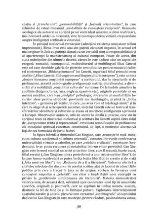 89
spațiu al „transferului”, „permeabilității” și „fuziunii orizonturilor”, în care
schimbul de valori înseamnă „modalitate de cunoaștere reciprocă”. Resursele
axiologice ale autoarei se sprijină pe un vechi ideal umanist, a cărui reafirmare,
mai necesară astăzi ca niciodată, vine în contraponderea viziunii crepusculare
asupra inteligenței artificiale a viitorului.
În peisajul intelectual vernacular (admiț}nd existența unui atare tablou
impresionist), Elena Prus este una din puținii cărturari organici, în sensul cel
mai originar în Zola cu putință, dotată cu un veritabil simț al responsabilității și
al apartenenței la mainstreaming-ul cultural european. Poate de aceea, din
suita nobeliștilor din ultimele decenii, cărora le este dedicat câte un capitol de
exegeză, nomadul, cosmopolitul, multiculturalul și multilingvul Elias Canetti
este cel care deschide galeria de portrete semnificative pentru mozaicul cultu-
ral contemporan. „Bildungsromanul” lui Canetti, sugerează titlul primului eseu
analitic („Elias Canetti: Bildungsromanul lingvoculturii europene”), este un text
„despre formarea conștiinței europene” a scriitorului, dar în structurile ei de
profunzime, această autobiografie prefigurează matrița pluralismului, a diver-
sității și a mobilității „conștiinței culturale” europene. De la limbile asimilate în
copilărie (bulgara, turca, rusa, engleza, spaniola etc.), originile parentale de un
melanj amețitor, care i-au „sculptat” psihologia, obiceiurile și mentalitățile lo-
curilor alese pentru staționări provizorii sau îndelungate, și p}nă la „limba
interzisă”, – germana părinților, în care „nu avea voie să înțeleagă nimic” și în
care va alege să-și scrie operele narative, viața lui Canetti este un teatru al tran-
sformărilor identitare și culturale ce aveau să marcheze configurația spirituală
a Europei. Observațiile autoarei, at}t de atente la detalii și precise, care vin în
sprijinul tezei că itinerariul intelectual și scriitura lui Canetti aspiră către rolul
de „europenitate trăită și reprezentată”, revelează semnificațiile de profunzime
ale mesajului spiritual canettian, constituind, de fapt, o motivație alternativă
față de cea formulată de Juriul Nobel.
În figura hibridă a chinezului Gao Xingjian, care „reunește în mod mira-
culos cultura occidentală și cultura orientală”, autoarea întrevede confirmarea
universalității virtuale a valorilor, pe care „celelalte civilizații”, exterioare Occi-
dentului, le-ar putea recupera și metaboliza într-un viitor previzibil. Gao Xin-
gjian este în mod esențial un artist și scriitor liber, cum îl rezumă, foarte exact,
titlul eseului („Gao Xingjian: opera proteiformă a unui artist-scriitor liber”), de
la care lumea occidentală ar putea învăța lecția libertății de creație și de viață
(„Arta unui om liber”), sau „Rațiunea de a fi a literaturii”. Valoarea afectivă a
citatelor selectate din discursurile acestui scriitor at}t de lacerat de atrocitățile
politice prin care a trecut în țara sa de origine, vorbesc în favoarea unei
cunoașteri empatice a „celuilalt”, sau chiar a împărtășirii unor concepții cu
privire la „problemele dintotdeauna ale literaturii”. Materia demonstrației
valorice este, de această dată, orientată spre conturarea unui tip de umanitate
specifică, originală și polimorfă, care se exprimă în limbaj narativ, eseistic,
dramatic la fel de bine ca și în limbajul picturii. Explorarea interrelaționării
spațiului narativ și al celui pictural este versantul „autobiografic” al capitolului
dedicat lui Gao Xingjian, în care mustește, printre r}nduri, pasionalitatea autoa-
 