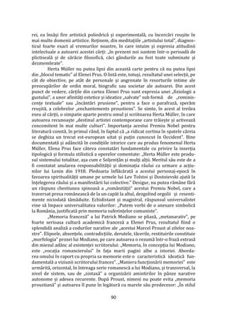 90
rei, ea însăși fire artistică poliedrică și experimentală, cu încercări reușite în
mai multe domenii artistice. Reținem, din meditațiile „artistului total”, diagnos-
ticul foarte exact al vremurilor noastre, în care intuim și expresia atitudinii
intelectuale a autoarei acestei cărți: „în prezent noi suntem într-o perioadă de
plictiseală și de sărăcie filosofică, căci g}ndurile au fost toate subminate și
dezmembrate”.
Herta Müller nu putea lipsi din această carte pentru că nu putea lipsi
din „blocul tematic” al Elenei Prus. O listă este, totuși, rezultatul unei selecții, pe
c}t de obiective, pe at}t de personale și angrenate în resorturile intime ale
preocupărilor de ordin moral, biografic sau societar ale autoarei. Din acest
punct de vedere, cărțile din cartea Elenei Prus sunt expresia unei „fiziologii a
gustului”, a unor afinități estetice și ideatice „salvate” sub formă de „reminis-
cențe textuale” sau „înc}ntări prusiene”, pentru a face o parafrază, sperăm
reușită, a celebrelor „enchantements proustiens”. Se simte, în acest al treilea
eseu al cărții, o simpatie aparte pentru omul și scriitoarea Herta Müller, în care
autoarea recunoaște „destinul artistei contemporane care trăiește și activează
concomitent în mai multe culturi”. Importanța acestui Premiu Nobel pentru
literatură constă, în primul r}nd, în faptul că „a ridicat cortina în spatele căreia
se deghiza un trecut est-european uitat și puțin cunoscut în Occident”. Bine
documentată și ad}ncită în condițiile istorice care au produs fenomenul Herta
Müller, Elena Prus face c}teva constatări fundamentale cu privire la inserția
tipologică și formula stilistică a operelor comentate: „Herta Müller este produ-
sul sistemului totalitar, așa cum e Soljeniț}n și mulți alții. Meritul său este de a
fi constatat anularea responsabilității și dominația răului ca urmare a acțiu-
nilor lui Lenin din 1918. Pledoaria înflăcărată a acestui personaj-epocă în
favoarea spiritualității umane pe urmele lui Lev Tolstoi și Dostoievski ajută la
înțelegerea răului și a manifestării lui colective.” Desigur, nu putea răm}ne fără
un răspuns chestiunea spinoasă a „rom}nității” acestui Premiu Nobel, care a
traversat presa rom}nească de la un capăt la altul, dezgolind orgolii și resenti-
mente niciodată tămăduite. Echidistant și magistral, răspunsul universalistei
vine să împace universalitatea valorilor: „Putem vorbi de o anexare simbolică
la Rom}nia, justificată prin memoria suferințelor comuniste”.
„Memoria franceză” a lui Patrick Modiano se pliază, „metanarativ”, pe
foarte serioasa cultură academică franceză a Elenei Prus, rezultatul fiind o
splendidă analiză a codurilor narative ale „acestui Marcel Proust al zilelor noa-
stre”. Elipsele, absențele, contradicțiile, derutele, tăcerile, restituirile constituie
„morfologia” prozei lui Modiano, pe care autoarea o rezumă într-o frază extrasă
din miezul ad}nc al existenței scriitorului: „Memoria, în concepția lui Modiano,
este „vocația romancierului” în fața marii pagini albe a istoriei. Aborda-
rea omului în raport cu propria sa memorie este o caracteristică ideatică fun-
damentală a viziunii scriitorului francez”. „Maniera funcționării memoriei” este
urmărită, orizontal, în întreaga serie romanescă a lui Modiano, și transversal, la
nivel de sistem, sau de „sintaxă” a organizării amintirilor în p}nze narative
autonome și adesea recurente. După Proust, nimeni nu poate evita „memoria
proustiană” și autoarea îl pune în legătură cu marele său predecesor: „În stilul
 