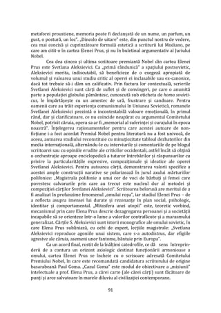 91
metaforei proustiene, memoria poate fi declanșată de un nume, un parfum, un
gust, o postură, un loc”. „Dincolo de uitare” este, din punctul nostru de vedere,
cea mai concisă și cuprinzătoare formulă estetică a scriiturii lui Modiano, pe
care am citit-o în cartea Elenei Prus, și nu în buletinul argumentativ al Juriului
Nobel.
Cea dea cincea și ultima scriitoare premiantă Nobel din cartea Elenei
Prus este Svetlana Aleksievici. Ca „primă r}ndunică” a spațiului postsovietic,
Aleksievici merita, indiscutabil, să beneficieze de o exegeză apropiată de
volumul și valoarea unui studiu critic al operei ei inclasabile sau ex-canonice,
dacă tot trebuie să-i dăm un calificativ. Prin factura lor contextuală, scrierile
Svetlanei Aleksievici sunt cărți de suflet și de convingeri, pe care o anumită
parte a populației globului păm}ntesc, cunoscută sub eticheta de homo sovieti-
cus, le împărtășește cu un amestec de ură, frustrare și candoare. Pentru
oamenii care au trăit experiența comunismului în Uniunea Sovietică, romanele
Svetlanei Aleksievici prezintă o incontestabilă valoare emoțională, în primul
r}nd, dar și clarificatoare, ce nu coincide neapărat cu argumentul Comitetului
Nobel, potrivit căruia, opera sa ar fi „memorial al suferinței și curajului în epoca
noastră”. Înțelegerea raționamentelor pentru care acestei autoare de non-
ficțiune i-a fost acordat Premiul Nobel pentru literatură nu a fost univocă, de
aceea, autoarea studiului reconstituie cu minuțiozitate tabloul dezbaterilor din
media internațională, altern}ndu-le cu interviurile și comentariile de pe blogul
scriitoarei sau cu opiniile erudite ale criticilor occidentali, astfel înc}t să obțină
o orchestrație aproape enciclopedică a tuturor întrebărilor și răspunsurilor cu
privire la particularitățile expresive, compoziționale și ideatice ale operei
Svetlanei Aleksievici. Pentru autoarea cărții, demonstrarea valorii specifice a
acestei ample construcții narative se polarizează în jurul axului mărturiilor
polifonice: „Magistrala polifonie a unui cor de voci de bărbați și femei care
povestesc calvarurile prin care au trecut este nucleul dur al metodei și
compoziției cărților Svetlanei Aleksievici”. Scriitoarea belorusă are meritul de a
fi analizat în profunzime fenomenul „omului roșu”, iar studiul Elenei Prus – de
a reflecta asupra imensei lui durate și rezonanțe în plan social, psihologic,
identitar și comportamental. „Mitosfera unei utopii” este, teoretic vorbind,
mecanismul prin care Elena Prus descrie dezagregarea persoanei și a societății
incapabile să se orienteze într-o lume a valorilor contrafăcute și a marasmului
generalizat. Cărțile S. Aleksievici sunt istorii monografice ale omului sovietic, în
care Elena Prus subliniază, cu ochi de expert, lecțiile magistrale: „Svetlana
Aleksievici reproduce agoniile unui sistem, care s-a autodistrus, dar efigiile
agresive ale căruia, asemeni unor fantome, b}ntuie prin Europa”.
Ca un acord final, rostit de la înălțimi catedrofile, ce dă sens întreprin-
derii de a contura un orizont axiologic destinat funcționării armonioase a
omului, cartea Elenei Prus se încheie cu o scrisoare adresată Comitetului
Premiului Nobel, în care este recomandată candidatura scriitorului de origine
basarabeană Paul Goma. „Cazul Goma” este modul de obiectivare a „misiunii”
intelectuale a prof. Elena Prus, a cărei carte (ale cărei cărți) sunt făcătoare de
punți și arce salvatoare în marele diluviu al civilizației contemporane.
 