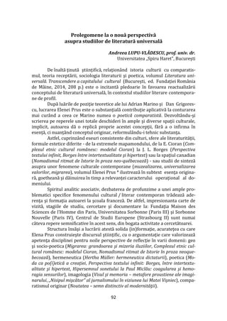 92
Prolegomene la o nouă perspectivă
asupra studiilor de literatură universală
Andreea LUPU-VLĂDESCU, prof. univ. dr.
Universitatea „Spiru Haret”, București
De înaltă ţinută ştiinţifică, relaţion}nd istoria culturii cu comparatis-
mul, teoria receptării, sociologia literaturii şi poetica, volumul Literatura uni-
versală. Transcendere a capitalului cultural (București, ed. Fundaţiei România
de M}ine, 2014, 208 p.) este o incitantă pledoarie în favoarea reactualizării
conceptului de literatură universală, în contextul studiilor literare contempora-
ne de profil.
După luările de poziţie teoretice ale lui Adrian Marino şi Dan Grigores-
cu, lucrarea Elenei Prus este o substanţială contribuţie aplicativă la conturarea
mai curând a ceea ce Marino numea o poetică comparatistă. Dezvoltându-şi
scrierea pe reperele unei totale deschideri în ample şi diverse spaţii culturale,
implicit, autoarea dă o replică proprie acestei concepţii, fără a o infirma în
esenţă, ci nuanţ}nd conceptul originar, reformul}ndu-i tehnic substanţa.
Astfel, cuprinz}nd eseuri consistente din culturi, sfere ale literaturităţii,
formule estetice diferite - de la extremele mapamondului, de la E. Cioran (Com-
plexul etnic cultural românesc: modelul Cioran) la J. L. Borges (Perspectiva
textului infinit, Borges între intertextualitate şi hipertext) sau la spaţiul canadian
(Nomadismul ritmat de Istorie în proza neo-québecoază) - sau studii de sinteză
asupra unor fenomene culturale contemporane (muzealizarea, universalizarea
valorilor, migrarea), volumul Elenei Prus * ilustrează în subtext esenţa origina-
ră, goetheană şi dăinuirea în timp a relevanţei caracterului operaţional al do-
meniului.
Spiritul analitic asociativ, dezbaterea de profunzime a unei ample pro-
blematici specifice fenomenului cultural / literar contemporan trădează ade-
renţa şi formaţia autoarei la şcoala franceză. De altfel, impresionanta carte de
vizită, stagiile de studiu, cercetare şi documentare la: Fundaţia Maison des
Sciences de l’Homme din Paris, Universitatea Sorbonne (Paris III) şi Sorbonne
Nouvelle (Paris IV), Centrul de Studii Europene (Strasbourg II) sunt numai
c}teva repere semnificative în acest sens, din bogata activitate a cercetătoarei.
Structura însăşi a lucrării atestă solida (in)formaţie, acurateţea cu care
Elena Prus construieşte discursul ştiinţific, cu o argumentaţie care valorizează
apetenţa disciplinei pentru noile perspective de reflecţie în varii domenii: geo
şi socio-poetica (Migrarea: grandoarea şi mizeria iluziilor, Complexul etnic cul-
tural românesc: modelul Cioran, Nomadismul ritmat de Istorie în proza neoque-
becoază), hermeneutica (Hertha Müller: hermeneutica dictaturii), poetica (Mo-
da ca po(ï)etică a creaţiei, Perspectiva textului infinit: Borges, între intertextu-
alitate şi hipertext, Hipersemnul sonetului la Paul Miclău: coagularea şi hemo-
ragia sensurilor), imagologia (Visul şi memoria – metafore proustiene ale imagi-
narului, „Nisipul mişcător” al jurnalismului în viziunea lui Matei Vişniec), compa-
ratismul originar (Noutatea – semn distinctiv al modernităţii).
 