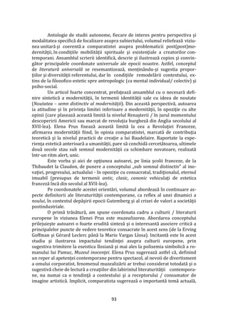 93
Antologie de studii autonome, fiecare de interes pentru perspectiva şi
modalitatea specifică de focalizare asupra subiectului, volumul reliefează viziu-
nea unitară şi coerentă a comparatistei asupra problematicii post(post)mo-
dernităţii, în condiţiile mobilităţii spirituale şi existenţiale a creatorilor con-
temporani. Ansamblul scrierii identifică, descrie şi ilustrează copios şi convin-
gător principalele coordonate universale ale epocii noastre. Astfel, conceptul
de literatură universală se resemantizează, menţinându-şi sugestia propor-
ţiilor şi diversităţii referentului, dar în condiţiile remodelării contextului, ex-
tins de la filozofico-estetic spre antropologic (ca mental individual/ colectiv) şi
psiho-social.
Un articol foarte concentrat, prefaţează ansamblul cu o necesară defi-
nire sintetică a modernităţii, în termenii identităţii sale cu ideea de noutate
(Noutatea – semn distinctiv al modernităţii). Din această perspectivă, autoarea
ia atitudine şi în privinţa limitei inferioare a modernităţii, în opoziţie cu alte
opinii (care plasează această limită la nivelul Renaşterii / în jurul momentului
descoperirii Americii sau marcat de revoluţia burgheză din Anglia secolului al
XVII-lea). Elena Prus fixează această limită la cea a Revoluţiei Franceze,
afirmarea modernităţii fiind, în opinia comparatistei, marcată de contribuţia
teoretică şi la nivelul practicii de creaţie a lui Baudelaire. Raportate la expe-
rienţa estetică anterioară a umanităţii, pare să conchidă cercetătoarea, ultimele
două secole stau sub semnul modernităţii ca schimbare novatoare, realizată
într-un ritm alert, unic.
Este vorba şi aici de opţiunea autoarei, pe linia şcolii franceze, de la
Thibaudet la Claudon, de punere a conceptului „sub semnul distinctiv” al ino-
vaţiei, progresului, actualului - în opoziţie cu consacratul, tradiţionalul, eternul
imuabil (presupus de termenii antic, clasic, canonic vehiculaţi de estetica
franceză încă din secolul al XVII-lea).
Pe coordonatele acestei orientări, volumul abordează în continuare as-
pecte definitorii ale literaturităţii contemporane, ca reflex al unei dinamici a
noului, în contextul depăşirii epocii Gutemberg şi al crizei de valori a societăţii
postindustriale.
O primă trăsătură, am spune coordonata cadru a culturii / literaturii
europene în viziunea Elenei Prus este muzealizarea. Abordarea conceptului
prilejuieşte autoarei o foarte erudită sinteză şi o interesantă asociere critică a
principalelor puncte de vedere teoretice consacrate în acest sens (de la Erving
Goffman şi Gérard Leclerc p}nă la Mario Vargas Llosa). Incitantă este în acest
studiu şi ilustrarea impactului tendinţei asupra culturii europene, prin
sugestiva trimitere la eseistica llosiană şi mai ales la polisemia simbolică a ro-
manului lui Pamuc, Muzeul inocenţei. Elena Prus sugerează astfel că, definind
un reper al apetenţei contemporane pentru spectacol, al nevoii de divertisment
a omului corporatist, fenomenul muzealizării ar trebui considerat totodată şi o
sugestivă cheie de lectură a creaţiilor din labirintul literaturităţii contempora-
ne, nu numai ca o tendinţă a contextului şi a receptorului / consumator de
imagine artistică. Implicit, comparatista sugerează o importantă temă actuală,
 