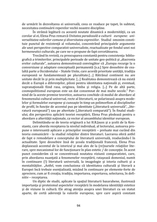 94
de urmărit în dezvoltarea ei universală, ceea ce readuce pe tapet, în subtext,
necesitatea continuării reperelor vechii noastre discipline.
În str}nsă legătură cu această noutate dinamică a modernităţii, ca un
corolar al ei, Elena Prus remarcă Unitatea paradoxală a culturii europene: uni-
versalitatea valorilor comune şi diversitatea expresiilor. Studiul omonim consti-
tuie punctul de rezistenţă al volumului, concentr}nd principalele argumente
ale unei perspective comparatist-universaliste, reactualizate pe fondul unei noi
hermeneutici culturale, pe care ne-o propune de fapt cercetătoarea.
Trecând în revistă, cu preocuparea constantă pentru consistenţa biblio-
grafică a trimiterilor, principalele perioade de unitate geo-politică şi „diacronia
erelor culturale”, autoarea demonstrează convingător că „Europa recurge la o
conversiune şi adaptare conceptuală permanentă [s.a.] Spre deosebire de cea-
laltă parte a Occidentului – Statele Unite, care acordă prioritate unităţii, tradiţia
europeană se fundamentează pe pluralitate.[…] Bătr}nul continent nu are
unitate dec}t în şi prin multiplicitate. [...] Realitatea demonstrează că nu există
dec}t o Europă a diferenţelor, piloni pentru identitatea naţională şi, eventual,
supranaţională fiind rasa, originea, limba şi religia. [...] Pe de altă parte,
cosmopolitismul european este un dat consemnat de mai multe secole.” Por-
nind de la aceste premise teoretice, autoarea conchide că modul de abordare al
fenomenului cultural universal, recte al literaturii, se polarizează asupra mode-
lelor şi formulelor europene şi cunoaşte în timp un polimorfism al disciplinelor
de profil, în funcţie de accentul pus pe identitate („literatură universală”, „lite-
ratură europeană”) sau pe alteritate („literatură comparată”). În finalul studi-
ului, din perspectiva aplicării teoriei receptării, Elena Prus pledează pentru o
abordare a alterităţii naţionale, ca vector al ansamblului identitar european.
Delimitându-se de teoria originară a lui H.R.Jauss şi a şcolii de la Kon-
stantz, care aborda receptarea la nivelul individual, al lectorului, autoarea pro-
pune o interesantă aplicare a principilor receptării – preluate mai curând din
teoria comunicării - la studiul relaţiilor dintre literaturi. Lucrarea oferă astfel
de fapt o remodelare a conceptului de literatură universală, readuc}ndu-l în
actualitate. Spre deosebire însă de şcoala tradiţională franceză, Elena Prus
deplasează accentul de la istoricul şi mai ales de la (re)sursele relaţiilor lite-
rare, spre mecanismul lor de funcţionare în plan estetic / de concepţie. În acest
punct considerăm că se concentrează noutatea viziunii comparatistei, care,
prin abordarea nuanţată a fenomenelor receptării, rataşează domeniul, numit
în continuare (!) literatură universală, la imagologie şi istoria culturii şi a
mentalităţilor. „Astfel, vom concluziona că identitatea culturală şi literară a
Europei încă trebuie esenţializată, miz}nd în continuare pe elemente-forte de
apreciere, cum ar fi creaţia, tradiţia, importarea, exportarea, selectarea, în defi-
nitiv – receptarea.
Un diptic de studii, aplicate la spaţiul literaturii basarabene, ilustrează
importanţa şi proteismul aspectelor receptării în modelarea identităţii estetice
şi de viziune în cultură. Ele atrag atenţia asupra unei literaturi cu un statut
aparte, de certă aderenţă la valorile europene, spre care aspiră constant
 