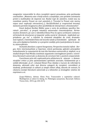 96
exegezelor remarcabile în sfera receptării operei proustiene, prin pertinenţa
concluziilor: „Memoria este o forţă activă a conştiinţei, care permite orientarea
printr-o multitudine de impresii noi. Realul rupt de amintire, realul nou nu
constituie pentru Proust un real autentic[...]. Trecutul la Proust este mereu
expus unor explicaţii retroactive.[...]. Revalorific}nd şi reapreciind trecutul,
memoria permite imaginarea altor posibilităţi de interpretare a fenomenelor”.
Eseul dedicat Herthei Müller pune o serie de probleme specifice lite-
raturii „est-etice”, şi proprii tematicii universului concentraţionar. Herme-
neutica dictaturii, pe care o identifică Elena Prus în opera scriitoarei conturea-
ză formele de structurare şi impactul psiho-social al dictaturii, implicând sur-
prinderea „pe viu” a trăirilor în contextul situaţiilor de criză, dramatis-
mul rupturii / înstrăinării fizice de locurile natale şi înstrăinării spirituale de
sine, prin depăşirea limitelor şi a propriei condiţii, prin (auto)exilarea în moar-
te, marea plecare.
Incitantă abordare a operei borgesiene, Perspectiva textului infinit: Bor-
ges, între intertextualitate şi hipertext, relevă pertinenţa aplicării principiilor
textualismului la comentariul de text din literatura universală şi, implicit, ca şi
studiul despre Paul Miclău constituie argumente convingătoare pentru conver-
tirea literaturii universale ca domeniu de cercetare într-o poetică comparatistă.
Cuceritoare prin stil, captivantă prin arhitectura în mişcare a demon-
straţiilor critice şi prin spontaneitatea spiritului asociativ, fundamentat pe o
solidă informaţie „la zi”, volumul Elenei Prus răm}ne o lucrare de referinţă în
domeniu, adresată celor mai diverse categorii de receptori: cercetători şi
studenţi, profesionişti ai culturii şi simpli cititori aflaţi, dincolo de sensuri, în
căutarea esenţei literaturii universale şi a tehnicilor şi strategiilor estetice de
exprimare a ei.
[Lupu-Vlădescu, Adreea. Elena Prus. Transcendre a capitalului cultural.
Multiligvism și culturi în dialog. In: Philologica jassyensia. București: Editura
Tracus Arte, 2015, pp. 264-267.]
 