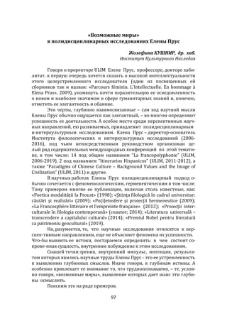 97
«Возможные миры»
в полидисциплинарных исследованиях Елены Прус
Жозефина КУШНИР, др. хаб.
Институт Культурного Наследия
Говоря о проректоре ULIM Елене Прус, профессоре, докторе хаби-
литат, в первую очередь хочется сказать о высокой интеллектуальности
этого целеустремленного исследователя (один из посвященных ей
сборников так и назван: «Parcours féminin. L'Intellectuelle. En hommage {
Elena Prus», 2009), упомянуть почти поразительную ее осведомленность
о новом и наиболее значимом в сфере гуманитарных знаний и, конечно,
отметить ее элегантность и обаяние.
Эти черты, глубинно взаимосвязанные – сам ход научной мысли
Елены Прус обычно ощущается как элегантный, – во многом определяют
успешность ее деятельности. А особое место среди перспективных науч-
ных направлений, ею развиваемых, принадлежит полидисциплинарным
и интеркультурным исследованиям. Елена Прус – директор-основатель
Института филологических и интеркультурных исследований (2006-
2016), под чьим непосредственным руководством организован це-
лый ряд содержательных международных конференций по этой темати-
ке, в том числе: 14 под общим названием “La francopolyphonie” (ULIM,
2006-2019), 2 под названием “Itinerarios Hispanicos” (ULIM, 2011-2012), а
также “Paradigms of Chinese Culture – Background Values and the Image of
Civilization” (ULIM, 2011) и другие.
В научных работах Елены Прус полидисциплинарный подход о-
бычно сочетается с феноменологическим, герменевтическим в том числе.
Тому примером многие ее публикации, включая столь известные, как:
«Poetica modalităţii la Proust» (1998); «Ştiinţa filologică în cadrul universitar:
căutări şi realizări» (2009); «Po(i)etosfere şi proiecţii hermeneutice (2009);
«La Francosphère littéraire et l’empreinte française» (2013); «Proiecții inter-
culturale în filologia contemporană» (coautor; 2014); «Literatura universală –
transcendere a capitalului cultural» (2014); «Premiul Nobel pentru literatură
ca patrimoniu geocultural» (2019).
Но, разумеется, то, что научные исследования относятся к пер-
спек-тивным направлениям, еще не объясняет феномена их успешности.
Что-бы выявить ее истоки, постараемся определить: в чем состоит со-
крове-нная сущность, внутреннее побуждение к этим исследованиям.
Снашей точки зрения, внутренний импульс, интенция, результа-
том которых явились научные труды Елены Прус - это ее устремленность
к выявлению глубинных смыслов. Иначе говоря, к глубинам истины. А
особенно привлекает ее внимание то, что труднопознаваемо, – те, услов-
но говоря, «возможные миры», выявление которых дает шанс эти глуби-
ны осмыслить.
Поясним это на ряде примеров.
 