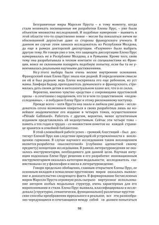 98
Безграничные миры Марселя Пруста – к тому моменту, когда
стали возникать посвященные им разработки Елены Прус, – уже были
объектом множества исследований. И подобные намерения – выявить в
этой области что-то существенно новое – могли бы показаться ничем не
обоснованной дерзостью даже со стороны французского ученого. В
данном же случае этим занялся исследователь из Республики Молдова,
да еще в рамках докторской диссертации. «Разумнее» было выбрать
другую тему. Не говоря уже о том, что защищать диссертацию Елена Прус
намеривалась не в Республике Молдова, а в Румынии. Кроме того, свою
тему она разрабатывала в тесном контакте со специалистами из Фран-
ции, вовсе не склонными поощрять подобную попытку, если бы та не у-
венчивалась реальными научными достижениями.
Но у этого выбора были очень веские внутренние основания.
Французский язык Елена Прус знала как родной. В определенном смысле
он ей и был родным: ведь Елена восприняла его еще ребенком, из уст
мамы. Замфира Бадыр, преподаватель румынского и французского, стре-
милась дать своим детям в интеллектуальном плане все, что в ее силах.
Вероятно, именно чувство «родства» с сокровищами прустовской
прозы – в сочетании с ощущением, что те в чем-то существенном «недои-
сследованы», – и побудило Елену Прус к этому рискованному поступку.
Прежде всего – хотя Пруста она знала и любила уже давно – иссле-
дователь сочла возможным опираться в своих разработках лишь на но-
вейшее академическое его издание в четырех томах, осуществленное
«Pléiade Gallimard». Работать с другим, вероятно, менее аутентичным
изданием представлялось ей недопустимым. Сейчас эти четыре тома –
память о тех годах и трудах – со множеством пометок на каждой страни-
це хранятся в семейной библиотеке.
В этой сложнейшей работе успех – громкий, блестящий – был дос-
тигнут Еленой Прус как следствие присущей ей устремленности к вопло-
щению гармонии. В случае научного исследования таким воплощением
является разработка «высокоточной» (глубинно адекватной своему
предмету) концепции исследования. В рамках литературоведения не ока-
залось инструментария, необходимого для данной цели. Научная инту-
иция подсказала Елене Прус решения в его разработке: инновационным
инструментарием оказалась категория модальности; исследователь «за-
имствовала» ее у философии и ввела в литературоведение.
Говоря предельно обобщенно, главным открытием Елены Прус, ее
основным вкладом в осмысление прустовских миров оказалось выявле-
ние и доказательство следующего факта. В формировании бесчисленных
миров Марселя Пруста огромную роль сыграло виртуозное использова-
ние автором особых модальных структур, очень характерных для его
миропонимания и стиля. Елена Прус выявила, классифицировала и иссле-
довала (структурно, семантически, функционально) различные прустов-
ские способы преображения ирреального в реальное, все эти разнообра-
зно чередующиеся и сочетающиеся между собой «я должен попытаться
 