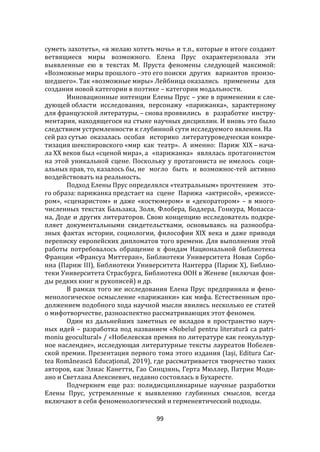 99
суметь захотеть», «я желаю хотеть мочь» и т.п., которые в итоге создают
ветвящиеся миры возможного. Елена Прус охарактеризовала эти
выявленные ею в текстах М. Пруста феномены следующей максимой:
«Возможные миры прошлого –это его поиски других вариантов произо-
шедшего». Так «возможные миры» Лейбница оказались применены для
создания новой категории в поэтике – категории модальности.
Инновационные интенции Елены Прус – уже в применении к сле-
дующей области исследования, персонажу «парижанка», характерному
для французской литературы, – снова проявились в разработке инстру-
ментария, находящегося на стыке научных дисциплин. И вновь это было
следствием устремленности к глубинной сути исследуемого явления. На
сей раз сутью оказалась особая историко литературоведческая конкре-
тизация шекспировского «мир как театр». А именно: Париж XIX – нача-
ла ХХ веков был «сценой мира», а «парижанка» являлась протагонистом
на этой уникальной сцене. Поскольку у протагониста не имелось соци-
альных прав, то, казалось бы, не могло быть и возможнос-тей активно
воздействовать на реальность.
Подход Елены Прус определялся «театральным» прочтением это-
го образа: парижанка предстает на сцене Парижа «актрисой», «режиссе-
ром», «сценаристом» и даже «костюмером» и «декоратором» – в много-
численных текстах Бальзака, Золя, Флобера, Бодлера, Гонкура, Мопасса-
на, Доде и других литераторов. Свою концепцию исследователь подкре-
пляет документальными свидетельствами, основываясь на разнообра-
зных фактах истории, социологии, философии XIX века и даже приводя
переписку европейских дипломатов того времени. Для выполнения этой
работы потребовалось обращение к фондам Национальной библиотека
Франции «Франсуа Миттеран», Библиотеки Университета Новая Сорбо-
нна (Париж III), Библиотеки Университета Нантерра (Париж X), Библио-
теки Университета Страсбурга, Библиотека ООН в Женеве (включая фон-
ды редких книг и рукописей) и др.
В рамках того же исследования Елена Прус предприняла и фено-
менологическое осмысление «парижанки» как мифа. Естественным про-
должением подобного хода научной мысли явились несколько ее статей
о мифотворчестве, разноаспектно рассматривающих этот феномен.
Один из дальнейших заметных ее вкладов в пространство науч-
ных идей – разработка под названием «Nobelul pentru literatură ca patri-
moniu geocultural» / «Нобелевская премия по литературе как геокультур-
ное наслендие», исследующая литературные тексты лауреатов Нобелев-
ской премии. Презентация первого тома этого издания (Iași, Editura Car-
tea Românească Educațional, 2019), где рассматривается творчество таких
авторов, как Элиас Канетти, Гао Синцзянь, Герта Мюллер, Патрик Моди-
ано и Светлана Алексиевич, недавно состоялась в Бухаресте.
Подчеркнем еще раз: полидисциплинарные научные разработки
Елены Прус, устремленные к выявлению глубинных смыслов, всегда
включают в себя феноменологический и герменевтический подходы.
 