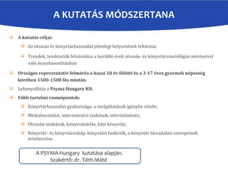 A KUTATÁS MÓDSZERTANA
A PSYMA Hungary kutatása alapján.
Szakértő: dr. Tóth Máté
 A kutatás céljai:
 Az olvasás és könyvtárhasználat jelenlegi helyzetének feltárása;
 Trendek, tendenciák felvázolása a korábbi évek olvasás- és könyvtárszociológiai méréseivel
való összehasonlításban
 Országos reprezentatív felmérés a hazai 18 év fölötti és a 3-17 éves gyermek népesség
körében 1500-1500 fős mintán.
 Lebonyolítója a Psyma Hungary Kft.
 Főbb tartalmi csomópontok:
 Könyvtárhasználat gyakorisága, a szolgáltatások igénybe vétele;
 Médiahasználat, internetezési szokások, televíziónézés;
 Olvasási szokások, könyvvásárlás, házi könyvtár;
 Könyvtár- és könyvtároskép, könyvtári funkciók, a könyvtár társadalmi szerepeinek
értelmezése.
 