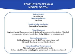 PÉNZÜGYI ÉS SZAKMAI
MEGVALÓSÍTÓK
Szakmai vezető:
Farkas Ferenc
Szakmai asszisztens:
Cser Mária
Projekt pénzügyi asszisztens:
Fekete József Menyhértné
Fejlesztési csoport:
Koglerné Hernádi Ágnes csoportvezető; Benke Szilvia módszertani koordinátor; Fehér Judit
mintaprogram-fejlesztési koordinátor; dr. Illyné Újvári Irén oktatásszervező;
Kommunikációs csoport:
Békássy Petra csoportvezető; Gáti Anna rendezvényszervező;
Körmendy-Ékes Eszter kommunikációs referens
Szaktanácsadó-koordinátori csoport:
Tóth Judit, csoportvezető; Kiss Attila István,
Kolitsné Szászi Johanna, Sarlós Boglárka szaktanácsadó-koordinátor munkatársak
 