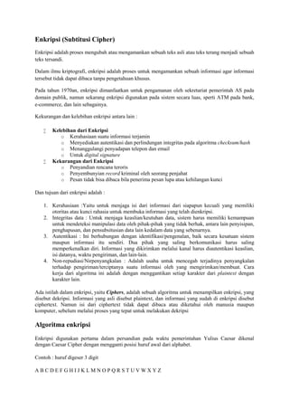 Enkripsi (Subtitusi Cipher)
Enkripsi adalah proses mengubah atau mengamankan sebuah teks asli atau teks terang menjadi sebuah
teks tersandi.
Dalam ilmu kriptografi, enkripsi adalah proses untuk mengamankan sebuah informasi agar informasi
tersebut tidak dapat dibaca tanpa pengetahuan khusus.
Pada tahun 1970an, enkripsi dimanfaatkan untuk pengamanan oleh sekretariat pemerintah AS pada
domain publik, namun sekarang enkripsi digunakan pada sistem secara luas, sperti ATM pada bank,
e-commerce, dan lain sebagainya.
Kekurangan dan kelebihan enkripsi antara lain :
 Kelebihan dari Enkripsi
o Kerahasiaan suatu informasi terjamin
o Menyediakan autentikasi dan perlindungan integritas pada algoritma checksum/hash
o Menanggulangi penyadapan telepon dan email
o Untuk digital signature
 Kekurangan dari Enkripsi
o Penyandian rencana teroris
o Penyembunyian record kriminal oleh seorang penjahat
o Pesan tidak bisa dibaca bila penerima pesan lupa atau kehilangan kunci
Dan tujuan dari enkripsi adalah :
1. Kerahasiaan :Yaitu untuk menjaga isi dari informasi dari siapapun kecuali yang memiliki
otoritas atau kunci rahasia untuk membuka informasi yang telah dienkripsi.
2. Integritas data : Untuk menjaga keaslian/keutuhan data, sistem harus memiliki kemampuan
untuk mendeteksi manipulasi data oleh pihak-pihak yang tidak berhak, antara lain penyisipan,
penghapusan, dan pensubsitusian data lain kedalam data yang sebenarnya.
3. Autentikasi : Ini berhubungan dengan identifikasi/pengenalan, baik secara kesatuan sistem
maupun informasi itu sendiri. Dua pihak yang saling berkomunikasi harus saling
memperkenalkan diri. Informasi yang dikirimkan melalui kanal harus diautentikasi keaslian,
isi datanya, waktu pengiriman, dan lain-lain.
4. Non-repudiasi/Nirpenyangkalan : Adalah usaha untuk mencegah terjadinya penyangkalan
terhadap pengiriman/terciptanya suatu informasi oleh yang mengirimkan/membuat. Cara
kerja dari algoritma ini adalah dengan menggantikan setiap karakter dari plaintext dengan
karakter lain.
Ada istilah dalam enkripsi, yaitu Ciphers, adalah sebuah algoritma untuk menampilkan enkripsi, yang
disebut dekripsi. Informasi yang asli disebut plaintext, dan informasi yang sudah di enkripsi disebut
ciphertext. Namun isi dari ciphertext tidak dapat dibaca atau diketahui oleh manusia maupun
komputer, sebelum melalui proses yang tepat untuk melakukan dekripsi
Algoritma enkripsi
Enkripsi digunakan pertama dalam persandian pada waktu pemerintahan Yulius Caesar dikenal
dengan Caesar Cipher dengan mengganti posisi huruf awal dari alphabet.
Contoh : huruf digeser 3 digit
A B C D E F G H I J K L M N O P Q R S T U V W X Y Z
 