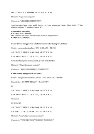 D E F G H I J K L M N O P Q R S T U V W X Y Z A B C
Plaintext : “Saya main computer”
Ciphertext : “VDBD PDLQ FRPSXWHU”
Algoritma dari Caesar cipher adalah jika (a=1.b=2, dan seterusnya). Plaintex diberi simbol “P” dan
cipher text adalah “C” dan kunci adalah “K”.
Rumus untuk enskripsi :
C = E(P) = (P+K) mod (26)
Dari contoh di atas, maka enskripsi dapat dilakukan dengan rumus :
C= E(P) =(P+3) mod (26)
Caesar Cipher menggunakan satu kunci/Subsitusi deret campur kata kunci :
Contoh : menggunakan kata kunci RINI ANGRAINI = RINAG
A B C D E F G H I J K L M N O P Q R S T U V W X Y Z
R I N A G B C D E F H J K L M O P Q S T U V W X Y Z
Note : huruf yang telah muncul pada Key tidak ditulis kembali.
Plaintext : “Belajar keamanan computer”
Ciphertext : “IGJRFRQ HGRKRLRL NMKOUTGQ”
Caesar Cipher menggunakan dua kunci :
Contoh : menggunakan kata kunci pertama : RINI ANGRAINI = RINAG
Kunci kedua : RAHMAT HIDAYAT = RAHMTIDY
K1 .
A B C D E F G H I J K L M N O P Q R S T U V W X Y Z
R I N A G B C D E F H J K L M O P Q S T U V W X Y Z
Chipertext
K2 K1 ke K2
A B C D E F G H I J K L M N O P Q R S T U V W X Y Z
R A H M T I D Y B C E F G J K L N O P Q S U V W X Z
Plaintext : “Saya belajar keamanan computer”
Ciphertext : “POXO BDCOION YDOEOFOF JGEKSQDN”
 
