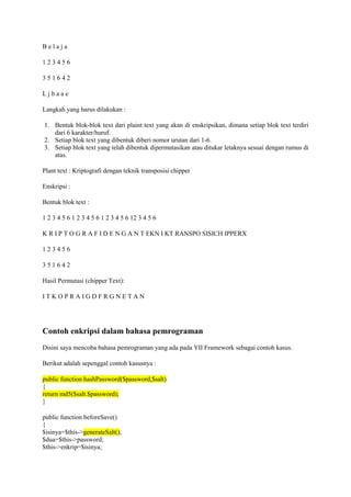 B e l a j a
1 2 3 4 5 6
3 5 1 6 4 2
L j b a a e
Langkah yang harus dilakukan :
1. Bentuk blok-blok text dari plaint text yang akan di enskripsikan, dimana setiap blok text terdiri
dari 6 karakter/huruf.
2. Setiap blok text yang dibentuk diberi nomor urutan dari 1-6.
3. Setiap blok text yang telah dibentuk dipermutasikan atau ditukar letaknya sesuai dengan rumus di
atas.
Plant text : Kriptografi dengan teknik transposisi chipper
Enskripsi :
Bentuk blok text :
1 2 3 4 5 6 1 2 3 4 5 6 1 2 3 4 5 6 12 3 4 5 6
K R I P T O G R A F I D E N G A N T EKN I KT RANSPO SISICH IPPERX
1 2 3 4 5 6
3 5 1 6 4 2
Hasil Permutasi (chipper Text):
I T K O P R A I G D F R G N E T A N
Contoh enkripsi dalam bahasa pemrograman
Disini saya mencoba bahasa pemrograman yang ada pada YII Framework sebagai contoh kasus.
Berikut adalah sepenggal contoh kasusnya :
public function hashPassword($password,$salt)
{
return md5($salt.$password);
}
public function beforeSave()
{
$isinya=$this->generateSalt();
$dua=$this->password;
$this->enkrip=$isinya;
 