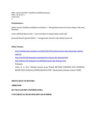 $this->password=$this->hashPassword($dua,$isinya);
$this->id_level=3;
return true;
}
Penjelasannya :
public function hashPassword($password,$salt)==> Mengenkripsi password sesuai dengan code yang
diberikan
return md5($salt.$password)==> password akan di enkripsi dalam model md5
protected function generateSalt()==> menggenerate otomatis code enkripsi password.
Daftar Pustaka
- http://sabitlabscode.wordpress.com/2011/05/13/membuat-operasi-login-logout-dan-register-
pada-yii/
- http://rizki251189.blogspot.com/p/algoritma-enkripsi-dan-deskripsi.html
- http://adhiecenter.blogspot.com/2010/05/enkripsi-dan-deskripsi.html
- Wikipedia
- Akbar, N. A. 2012. Makalah Seminar Kerja Praktek METODE ENKRIPSI DAN DEKRIPSI
BINER PADA BAHASA PEMROGRAMAN PHP. Teknik Elektro Fakultas Teknik UNDIP.
PRIYO SIGIT PURNOMO
1000631038
D-3 MANAJEMEN INFORMATIKA
UNIVERSITAS MUHAMMADIYAH JEMBER
 