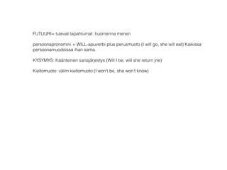 FUTUURI= tulevat tapahtumat: huomenna menen 
 
persoonapronomini + WILL-apuverbi plus perusmuoto (I will go, she will eat) Kaikissa
persoonamuodoissa ihan sama. 
 
KYSYMYS: Käänteinen sanajärjestys (Will I be, will she return jne) 
 
Kieltomuoto: väliin kieltomuoto (I won’t be, she won’t know) 
 
 
 